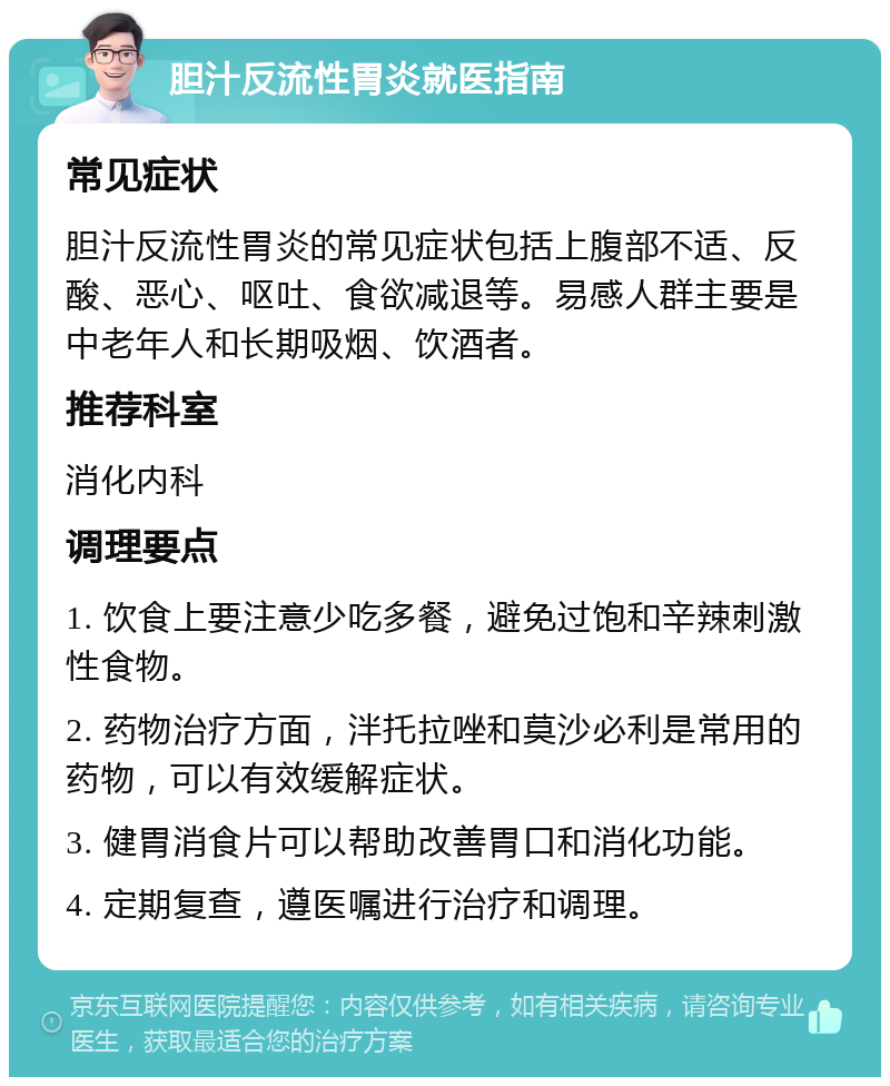 胆汁反流性胃炎就医指南 常见症状 胆汁反流性胃炎的常见症状包括上腹部不适、反酸、恶心、呕吐、食欲减退等。易感人群主要是中老年人和长期吸烟、饮酒者。 推荐科室 消化内科 调理要点 1. 饮食上要注意少吃多餐，避免过饱和辛辣刺激性食物。 2. 药物治疗方面，泮托拉唑和莫沙必利是常用的药物，可以有效缓解症状。 3. 健胃消食片可以帮助改善胃口和消化功能。 4. 定期复查，遵医嘱进行治疗和调理。