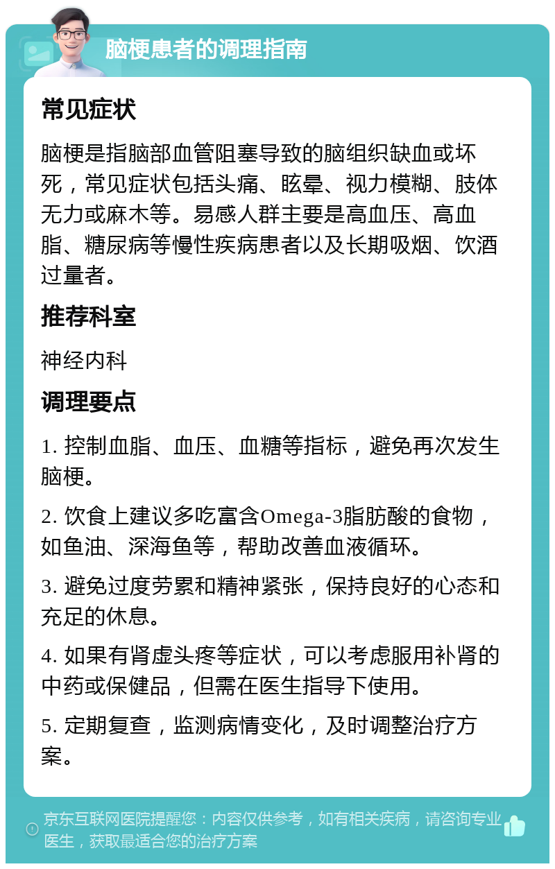 脑梗患者的调理指南 常见症状 脑梗是指脑部血管阻塞导致的脑组织缺血或坏死，常见症状包括头痛、眩晕、视力模糊、肢体无力或麻木等。易感人群主要是高血压、高血脂、糖尿病等慢性疾病患者以及长期吸烟、饮酒过量者。 推荐科室 神经内科 调理要点 1. 控制血脂、血压、血糖等指标，避免再次发生脑梗。 2. 饮食上建议多吃富含Omega-3脂肪酸的食物，如鱼油、深海鱼等，帮助改善血液循环。 3. 避免过度劳累和精神紧张，保持良好的心态和充足的休息。 4. 如果有肾虚头疼等症状，可以考虑服用补肾的中药或保健品，但需在医生指导下使用。 5. 定期复查，监测病情变化，及时调整治疗方案。