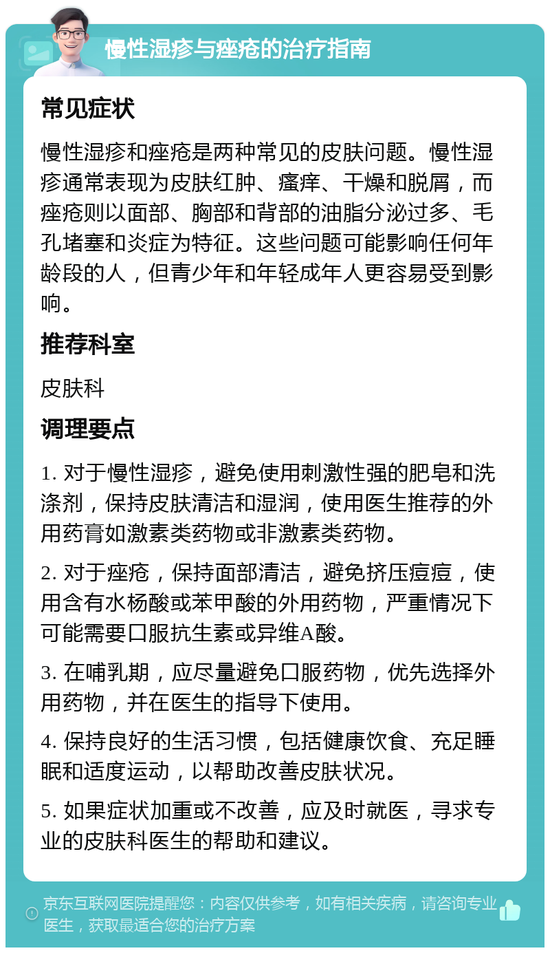 慢性湿疹与痤疮的治疗指南 常见症状 慢性湿疹和痤疮是两种常见的皮肤问题。慢性湿疹通常表现为皮肤红肿、瘙痒、干燥和脱屑，而痤疮则以面部、胸部和背部的油脂分泌过多、毛孔堵塞和炎症为特征。这些问题可能影响任何年龄段的人，但青少年和年轻成年人更容易受到影响。 推荐科室 皮肤科 调理要点 1. 对于慢性湿疹，避免使用刺激性强的肥皂和洗涤剂，保持皮肤清洁和湿润，使用医生推荐的外用药膏如激素类药物或非激素类药物。 2. 对于痤疮，保持面部清洁，避免挤压痘痘，使用含有水杨酸或苯甲酸的外用药物，严重情况下可能需要口服抗生素或异维A酸。 3. 在哺乳期，应尽量避免口服药物，优先选择外用药物，并在医生的指导下使用。 4. 保持良好的生活习惯，包括健康饮食、充足睡眠和适度运动，以帮助改善皮肤状况。 5. 如果症状加重或不改善，应及时就医，寻求专业的皮肤科医生的帮助和建议。