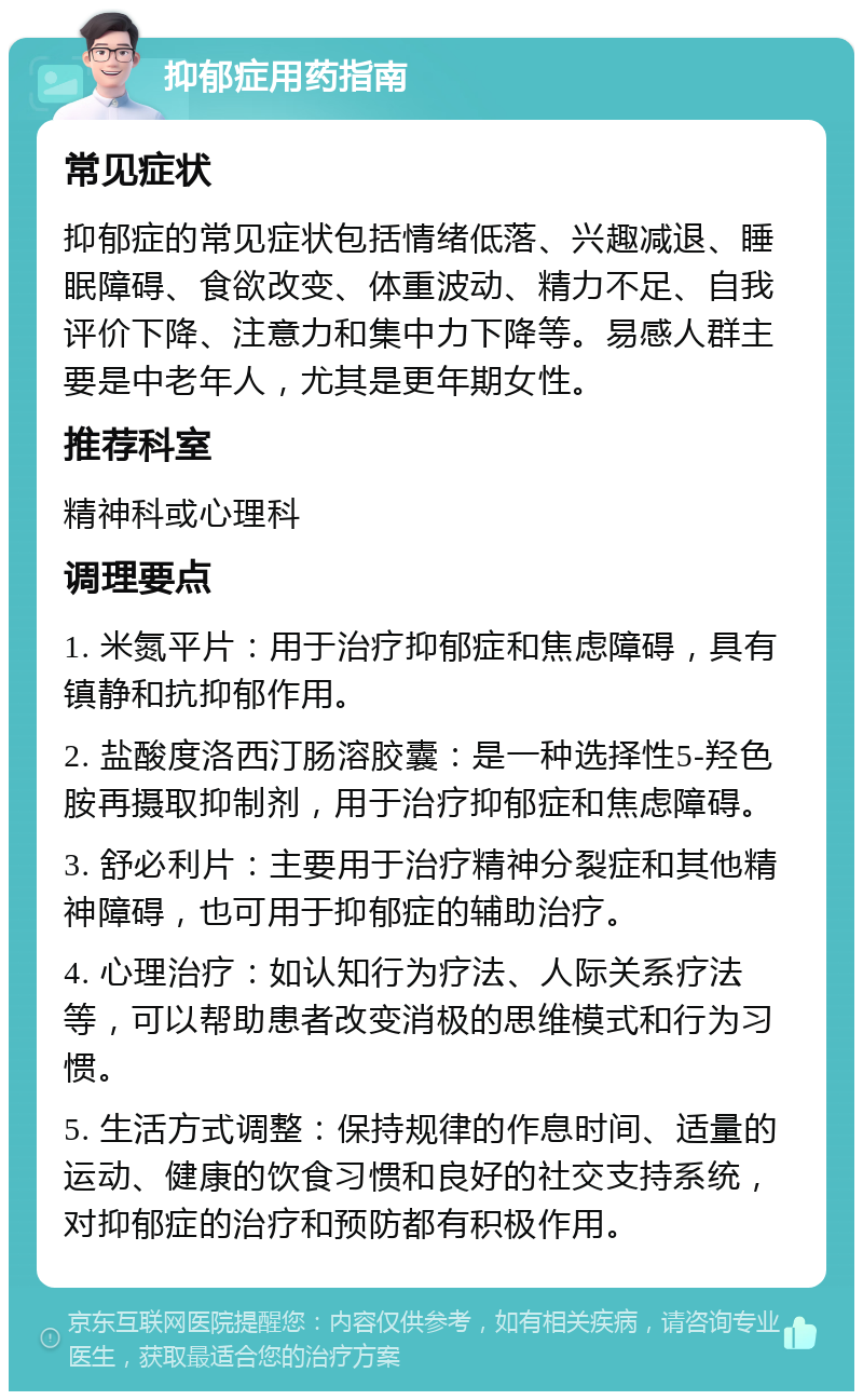 抑郁症用药指南 常见症状 抑郁症的常见症状包括情绪低落、兴趣减退、睡眠障碍、食欲改变、体重波动、精力不足、自我评价下降、注意力和集中力下降等。易感人群主要是中老年人，尤其是更年期女性。 推荐科室 精神科或心理科 调理要点 1. 米氮平片：用于治疗抑郁症和焦虑障碍，具有镇静和抗抑郁作用。 2. 盐酸度洛西汀肠溶胶囊：是一种选择性5-羟色胺再摄取抑制剂，用于治疗抑郁症和焦虑障碍。 3. 舒必利片：主要用于治疗精神分裂症和其他精神障碍，也可用于抑郁症的辅助治疗。 4. 心理治疗：如认知行为疗法、人际关系疗法等，可以帮助患者改变消极的思维模式和行为习惯。 5. 生活方式调整：保持规律的作息时间、适量的运动、健康的饮食习惯和良好的社交支持系统，对抑郁症的治疗和预防都有积极作用。