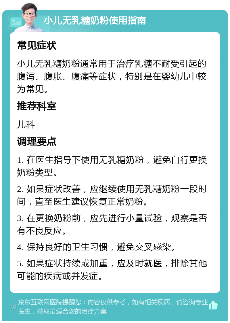 小儿无乳糖奶粉使用指南 常见症状 小儿无乳糖奶粉通常用于治疗乳糖不耐受引起的腹泻、腹胀、腹痛等症状，特别是在婴幼儿中较为常见。 推荐科室 儿科 调理要点 1. 在医生指导下使用无乳糖奶粉，避免自行更换奶粉类型。 2. 如果症状改善，应继续使用无乳糖奶粉一段时间，直至医生建议恢复正常奶粉。 3. 在更换奶粉前，应先进行小量试验，观察是否有不良反应。 4. 保持良好的卫生习惯，避免交叉感染。 5. 如果症状持续或加重，应及时就医，排除其他可能的疾病或并发症。