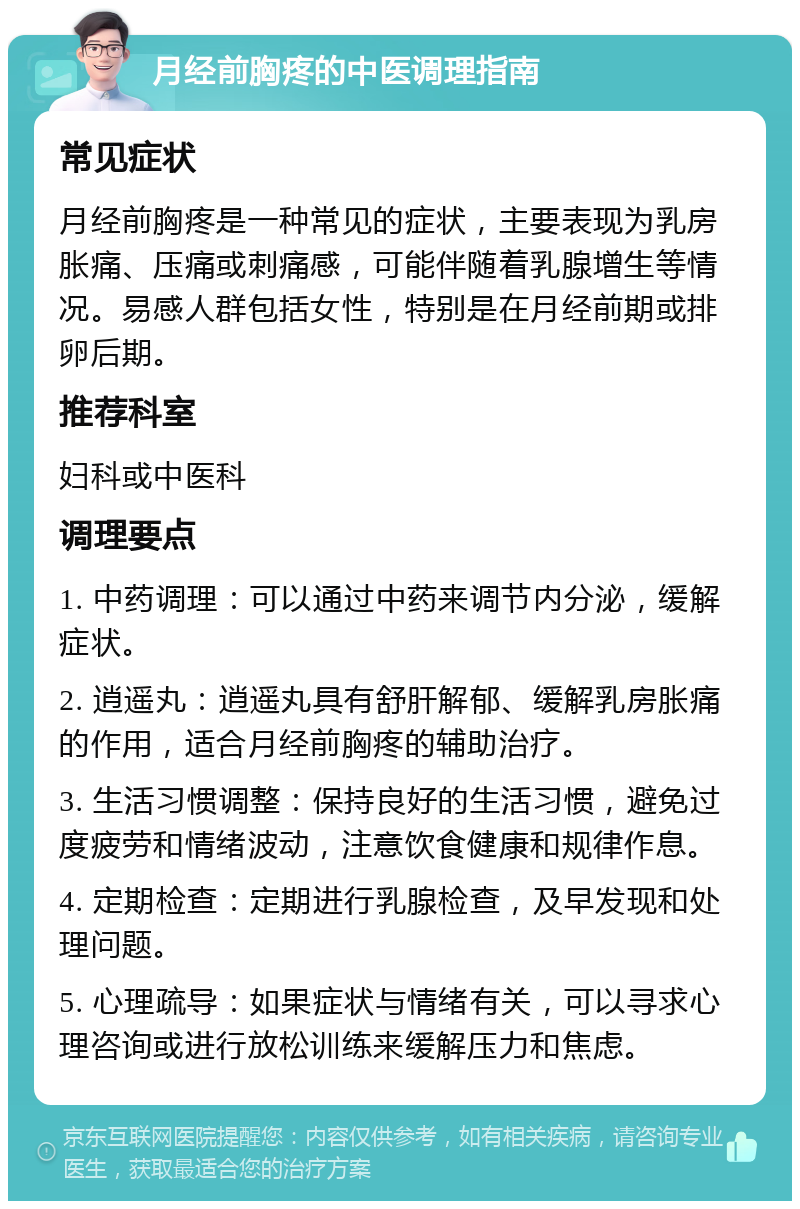 月经前胸疼的中医调理指南 常见症状 月经前胸疼是一种常见的症状，主要表现为乳房胀痛、压痛或刺痛感，可能伴随着乳腺增生等情况。易感人群包括女性，特别是在月经前期或排卵后期。 推荐科室 妇科或中医科 调理要点 1. 中药调理：可以通过中药来调节内分泌，缓解症状。 2. 逍遥丸：逍遥丸具有舒肝解郁、缓解乳房胀痛的作用，适合月经前胸疼的辅助治疗。 3. 生活习惯调整：保持良好的生活习惯，避免过度疲劳和情绪波动，注意饮食健康和规律作息。 4. 定期检查：定期进行乳腺检查，及早发现和处理问题。 5. 心理疏导：如果症状与情绪有关，可以寻求心理咨询或进行放松训练来缓解压力和焦虑。