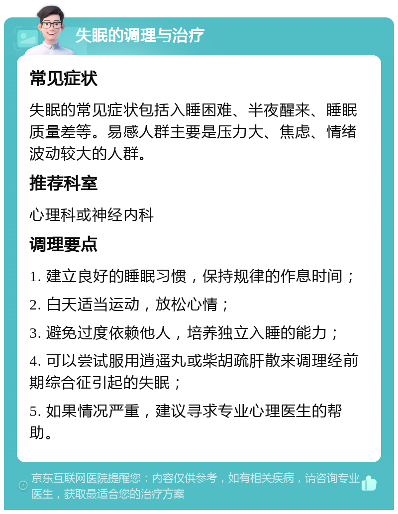 失眠的调理与治疗 常见症状 失眠的常见症状包括入睡困难、半夜醒来、睡眠质量差等。易感人群主要是压力大、焦虑、情绪波动较大的人群。 推荐科室 心理科或神经内科 调理要点 1. 建立良好的睡眠习惯，保持规律的作息时间； 2. 白天适当运动，放松心情； 3. 避免过度依赖他人，培养独立入睡的能力； 4. 可以尝试服用逍遥丸或柴胡疏肝散来调理经前期综合征引起的失眠； 5. 如果情况严重，建议寻求专业心理医生的帮助。