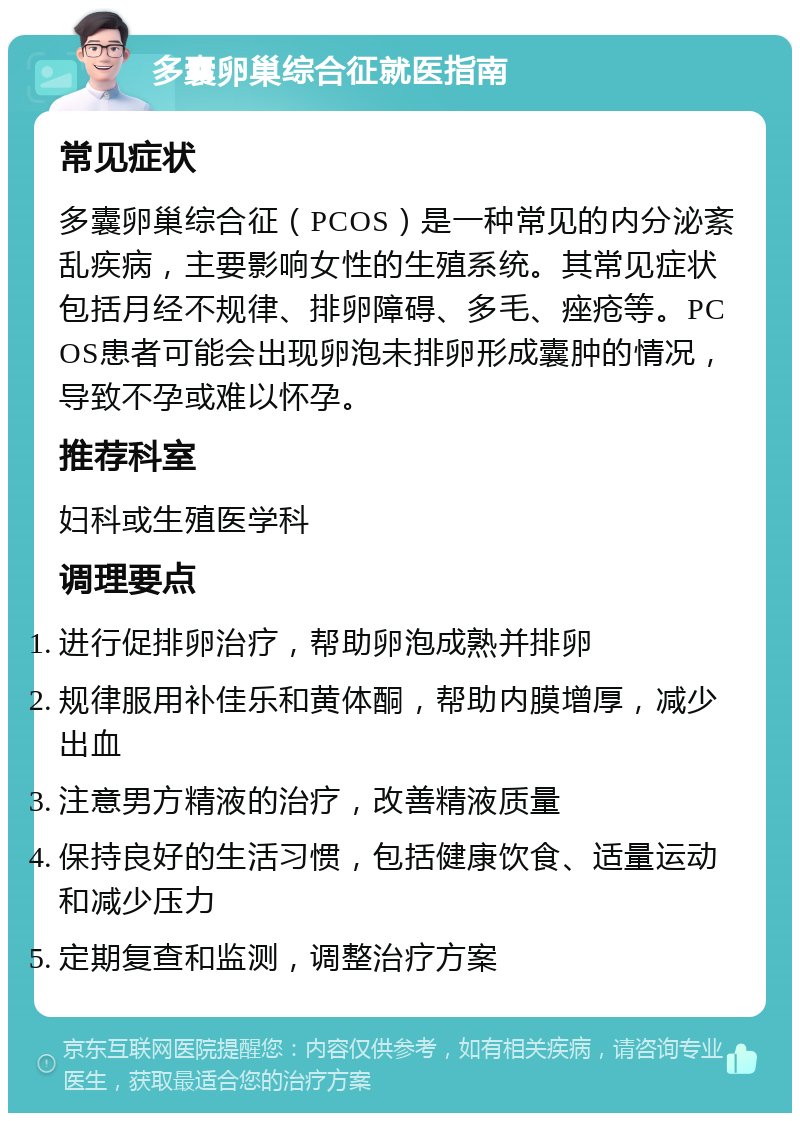 多囊卵巢综合征就医指南 常见症状 多囊卵巢综合征（PCOS）是一种常见的内分泌紊乱疾病，主要影响女性的生殖系统。其常见症状包括月经不规律、排卵障碍、多毛、痤疮等。PCOS患者可能会出现卵泡未排卵形成囊肿的情况，导致不孕或难以怀孕。 推荐科室 妇科或生殖医学科 调理要点 进行促排卵治疗，帮助卵泡成熟并排卵 规律服用补佳乐和黄体酮，帮助内膜增厚，减少出血 注意男方精液的治疗，改善精液质量 保持良好的生活习惯，包括健康饮食、适量运动和减少压力 定期复查和监测，调整治疗方案