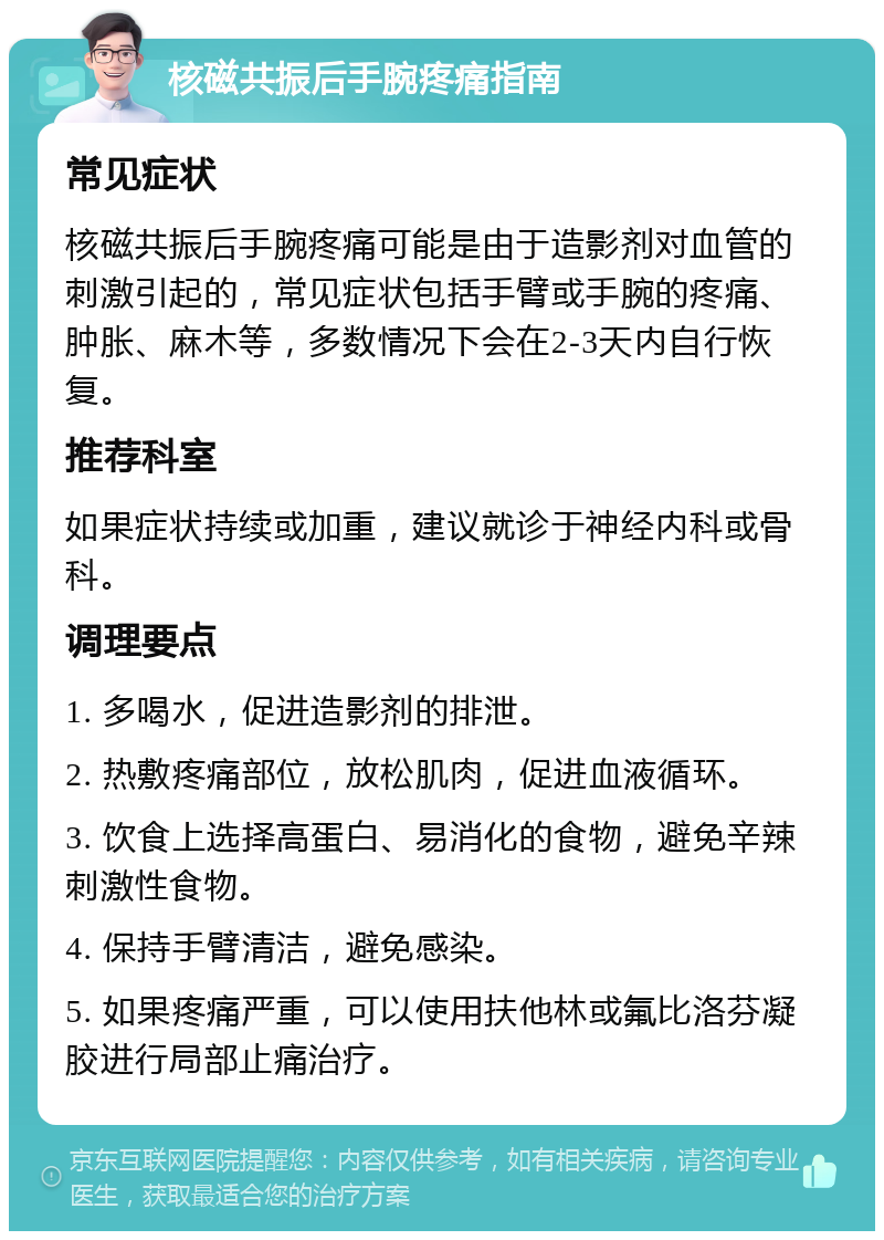 核磁共振后手腕疼痛指南 常见症状 核磁共振后手腕疼痛可能是由于造影剂对血管的刺激引起的，常见症状包括手臂或手腕的疼痛、肿胀、麻木等，多数情况下会在2-3天内自行恢复。 推荐科室 如果症状持续或加重，建议就诊于神经内科或骨科。 调理要点 1. 多喝水，促进造影剂的排泄。 2. 热敷疼痛部位，放松肌肉，促进血液循环。 3. 饮食上选择高蛋白、易消化的食物，避免辛辣刺激性食物。 4. 保持手臂清洁，避免感染。 5. 如果疼痛严重，可以使用扶他林或氟比洛芬凝胶进行局部止痛治疗。