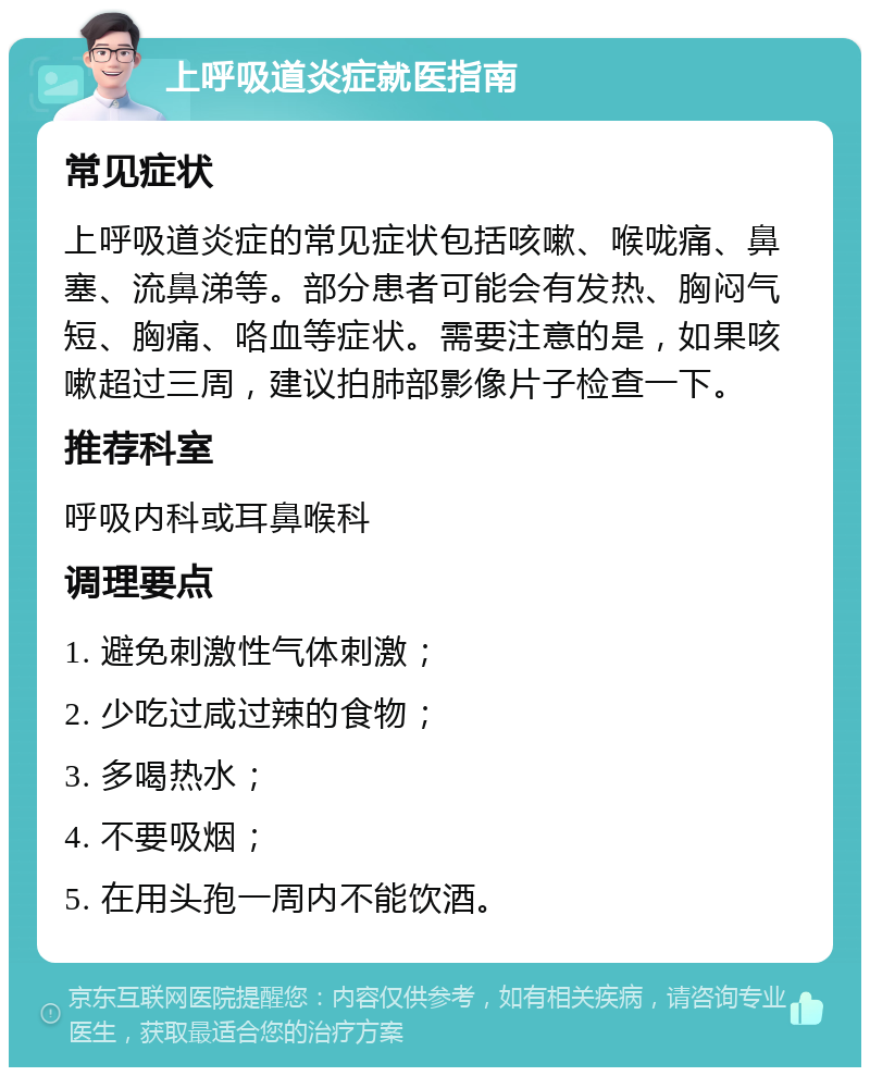 上呼吸道炎症就医指南 常见症状 上呼吸道炎症的常见症状包括咳嗽、喉咙痛、鼻塞、流鼻涕等。部分患者可能会有发热、胸闷气短、胸痛、咯血等症状。需要注意的是，如果咳嗽超过三周，建议拍肺部影像片子检查一下。 推荐科室 呼吸内科或耳鼻喉科 调理要点 1. 避免刺激性气体刺激； 2. 少吃过咸过辣的食物； 3. 多喝热水； 4. 不要吸烟； 5. 在用头孢一周内不能饮酒。