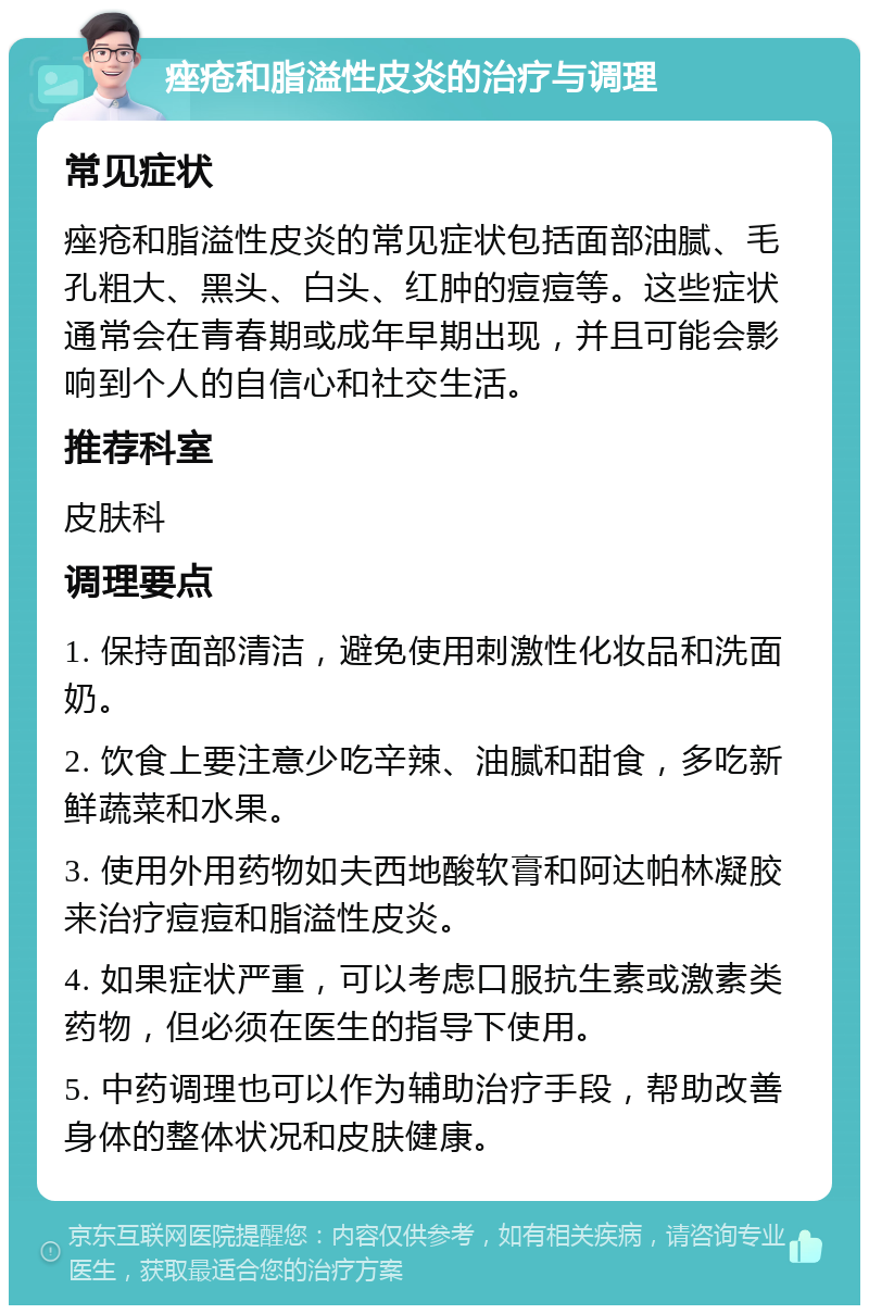 痤疮和脂溢性皮炎的治疗与调理 常见症状 痤疮和脂溢性皮炎的常见症状包括面部油腻、毛孔粗大、黑头、白头、红肿的痘痘等。这些症状通常会在青春期或成年早期出现，并且可能会影响到个人的自信心和社交生活。 推荐科室 皮肤科 调理要点 1. 保持面部清洁，避免使用刺激性化妆品和洗面奶。 2. 饮食上要注意少吃辛辣、油腻和甜食，多吃新鲜蔬菜和水果。 3. 使用外用药物如夫西地酸软膏和阿达帕林凝胶来治疗痘痘和脂溢性皮炎。 4. 如果症状严重，可以考虑口服抗生素或激素类药物，但必须在医生的指导下使用。 5. 中药调理也可以作为辅助治疗手段，帮助改善身体的整体状况和皮肤健康。