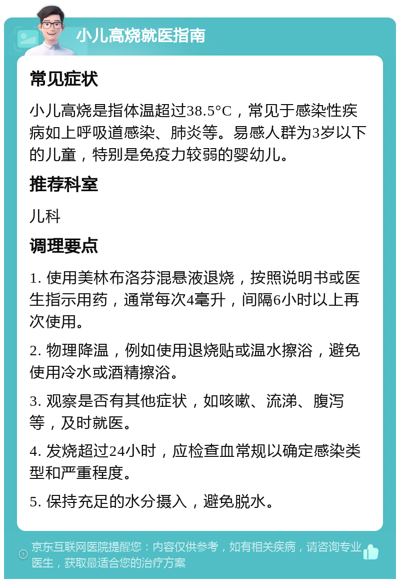 小儿高烧就医指南 常见症状 小儿高烧是指体温超过38.5°C，常见于感染性疾病如上呼吸道感染、肺炎等。易感人群为3岁以下的儿童，特别是免疫力较弱的婴幼儿。 推荐科室 儿科 调理要点 1. 使用美林布洛芬混悬液退烧，按照说明书或医生指示用药，通常每次4毫升，间隔6小时以上再次使用。 2. 物理降温，例如使用退烧贴或温水擦浴，避免使用冷水或酒精擦浴。 3. 观察是否有其他症状，如咳嗽、流涕、腹泻等，及时就医。 4. 发烧超过24小时，应检查血常规以确定感染类型和严重程度。 5. 保持充足的水分摄入，避免脱水。