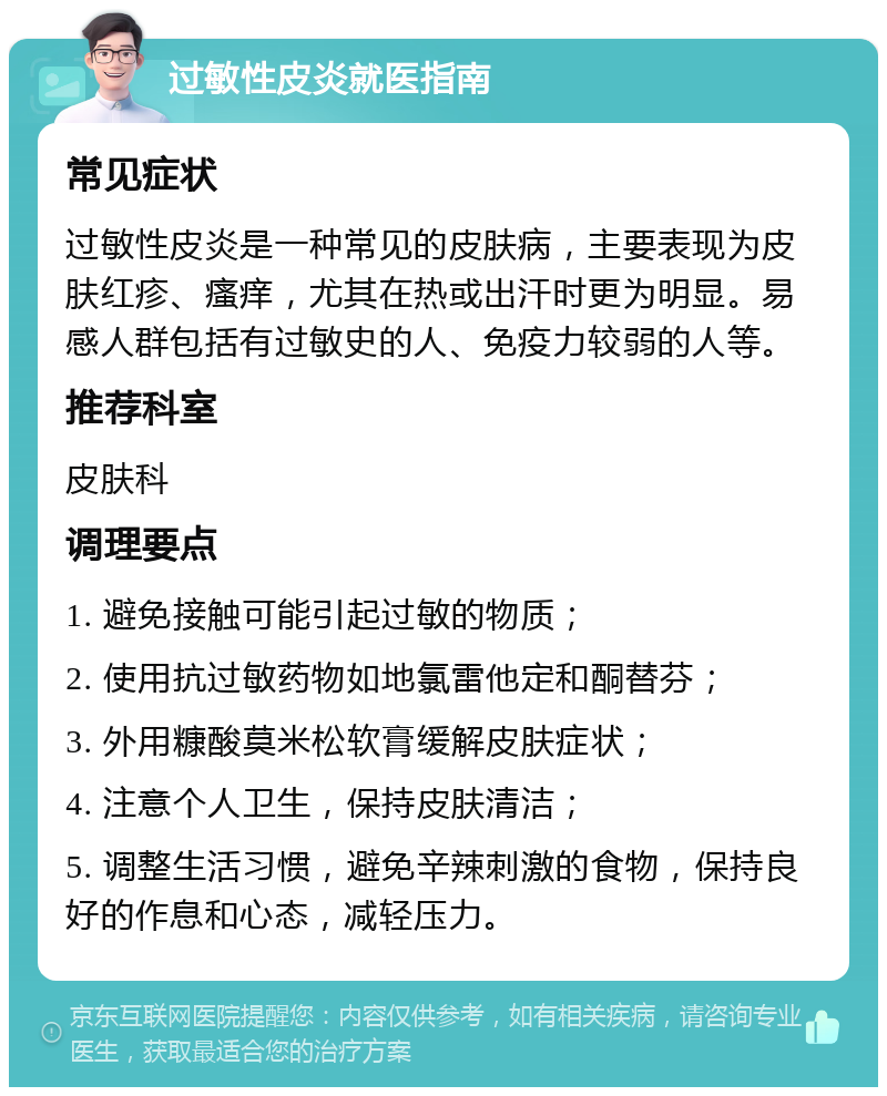 过敏性皮炎就医指南 常见症状 过敏性皮炎是一种常见的皮肤病，主要表现为皮肤红疹、瘙痒，尤其在热或出汗时更为明显。易感人群包括有过敏史的人、免疫力较弱的人等。 推荐科室 皮肤科 调理要点 1. 避免接触可能引起过敏的物质； 2. 使用抗过敏药物如地氯雷他定和酮替芬； 3. 外用糠酸莫米松软膏缓解皮肤症状； 4. 注意个人卫生，保持皮肤清洁； 5. 调整生活习惯，避免辛辣刺激的食物，保持良好的作息和心态，减轻压力。