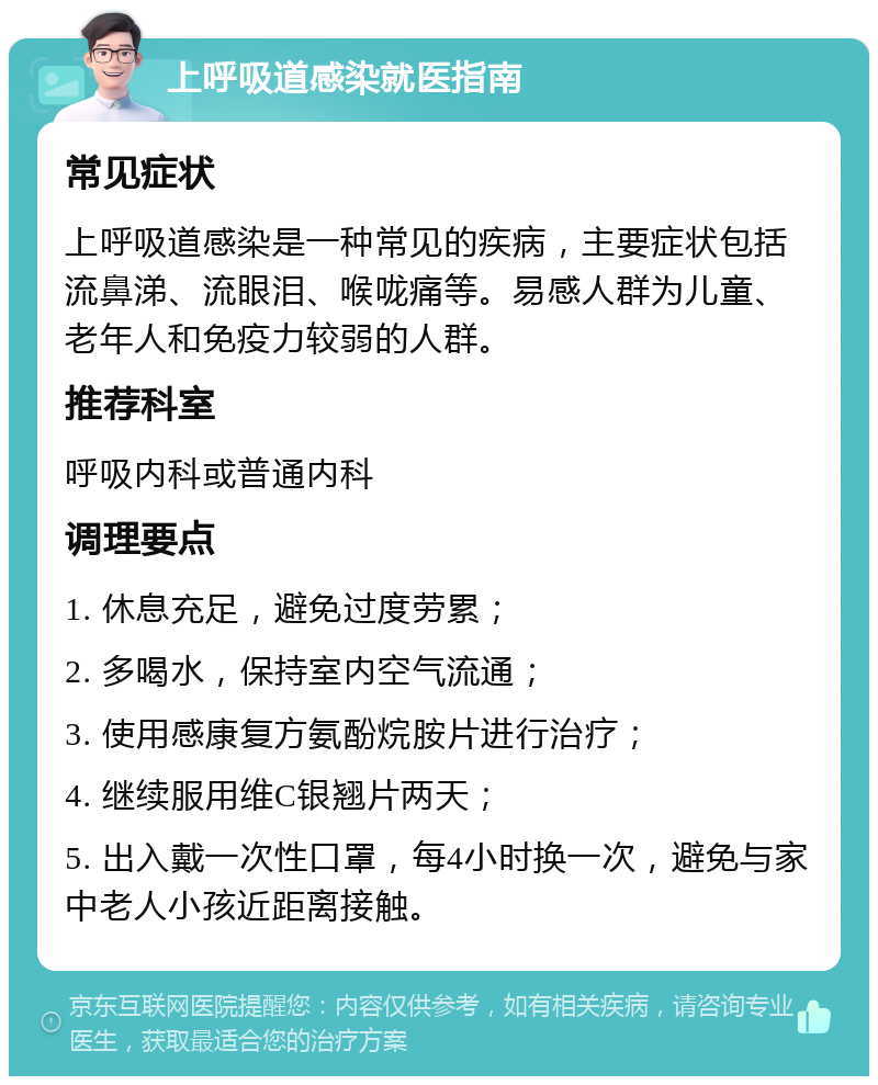 上呼吸道感染就医指南 常见症状 上呼吸道感染是一种常见的疾病，主要症状包括流鼻涕、流眼泪、喉咙痛等。易感人群为儿童、老年人和免疫力较弱的人群。 推荐科室 呼吸内科或普通内科 调理要点 1. 休息充足，避免过度劳累； 2. 多喝水，保持室内空气流通； 3. 使用感康复方氨酚烷胺片进行治疗； 4. 继续服用维C银翘片两天； 5. 出入戴一次性口罩，每4小时换一次，避免与家中老人小孩近距离接触。