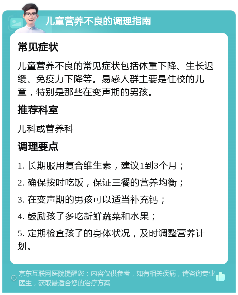 儿童营养不良的调理指南 常见症状 儿童营养不良的常见症状包括体重下降、生长迟缓、免疫力下降等。易感人群主要是住校的儿童，特别是那些在变声期的男孩。 推荐科室 儿科或营养科 调理要点 1. 长期服用复合维生素，建议1到3个月； 2. 确保按时吃饭，保证三餐的营养均衡； 3. 在变声期的男孩可以适当补充钙； 4. 鼓励孩子多吃新鲜蔬菜和水果； 5. 定期检查孩子的身体状况，及时调整营养计划。