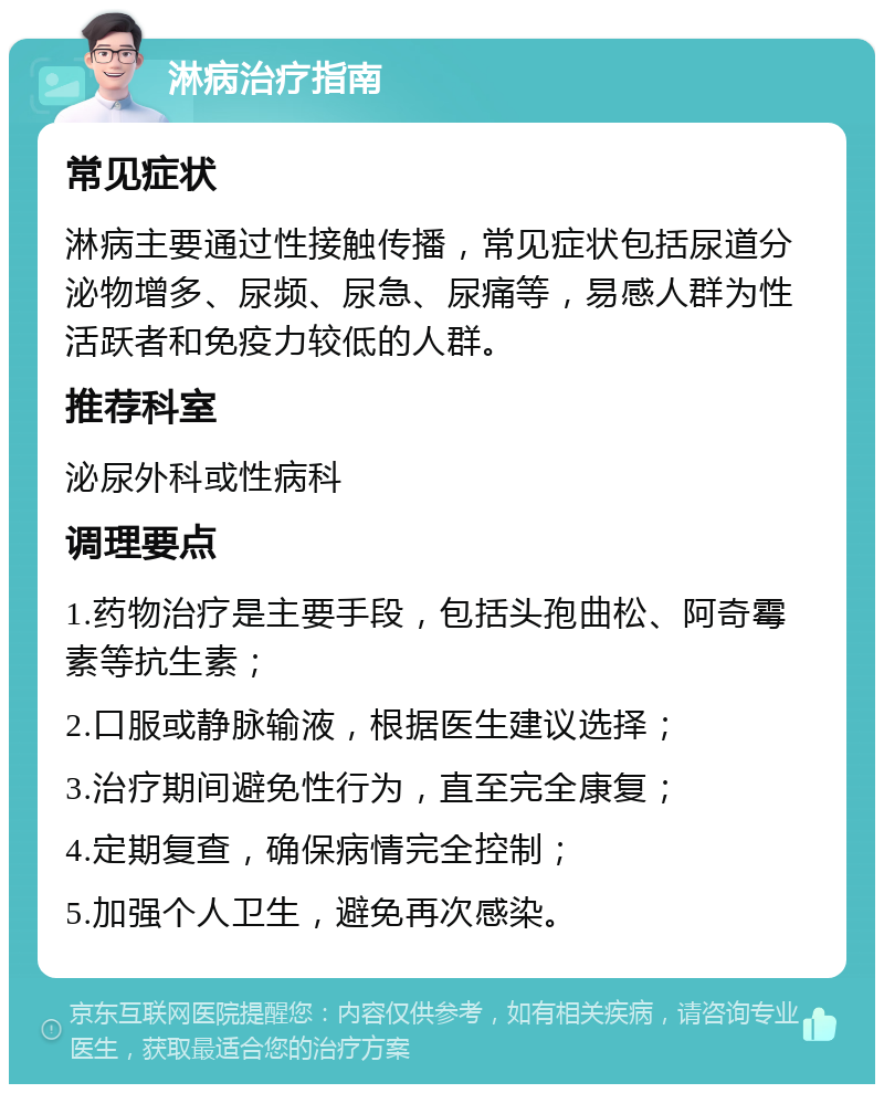 淋病治疗指南 常见症状 淋病主要通过性接触传播，常见症状包括尿道分泌物增多、尿频、尿急、尿痛等，易感人群为性活跃者和免疫力较低的人群。 推荐科室 泌尿外科或性病科 调理要点 1.药物治疗是主要手段，包括头孢曲松、阿奇霉素等抗生素； 2.口服或静脉输液，根据医生建议选择； 3.治疗期间避免性行为，直至完全康复； 4.定期复查，确保病情完全控制； 5.加强个人卫生，避免再次感染。