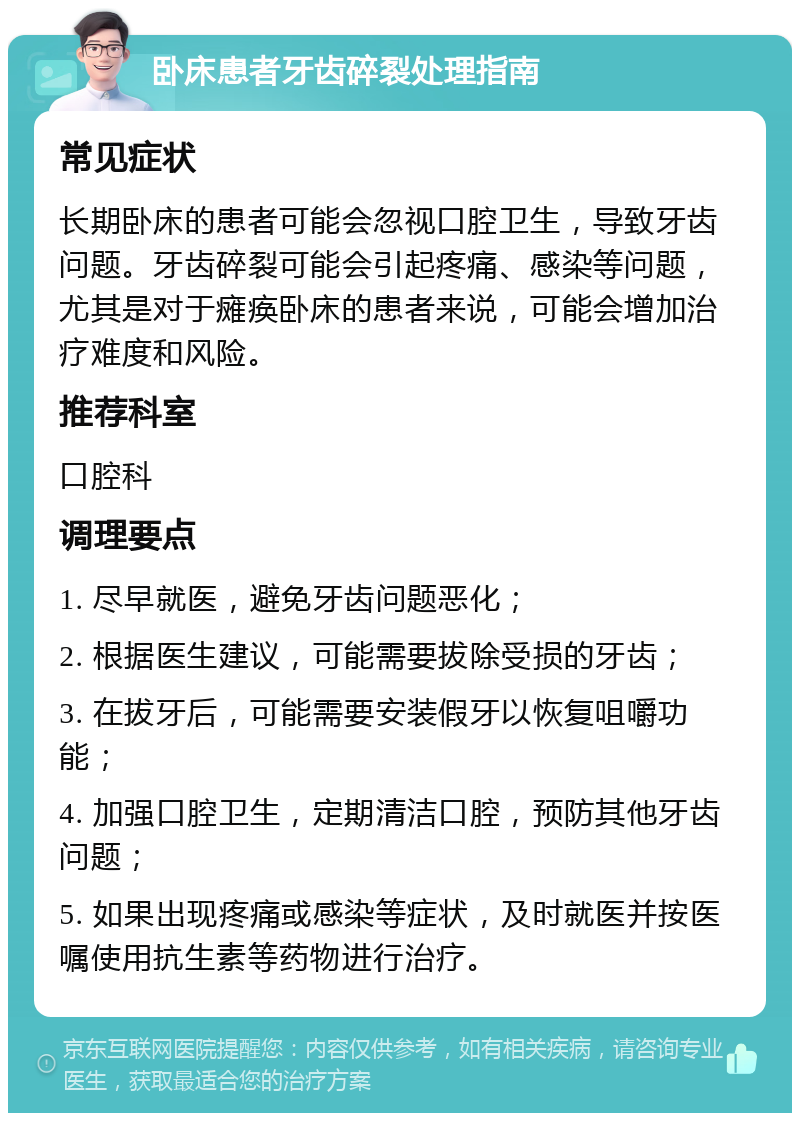 卧床患者牙齿碎裂处理指南 常见症状 长期卧床的患者可能会忽视口腔卫生，导致牙齿问题。牙齿碎裂可能会引起疼痛、感染等问题，尤其是对于瘫痪卧床的患者来说，可能会增加治疗难度和风险。 推荐科室 口腔科 调理要点 1. 尽早就医，避免牙齿问题恶化； 2. 根据医生建议，可能需要拔除受损的牙齿； 3. 在拔牙后，可能需要安装假牙以恢复咀嚼功能； 4. 加强口腔卫生，定期清洁口腔，预防其他牙齿问题； 5. 如果出现疼痛或感染等症状，及时就医并按医嘱使用抗生素等药物进行治疗。