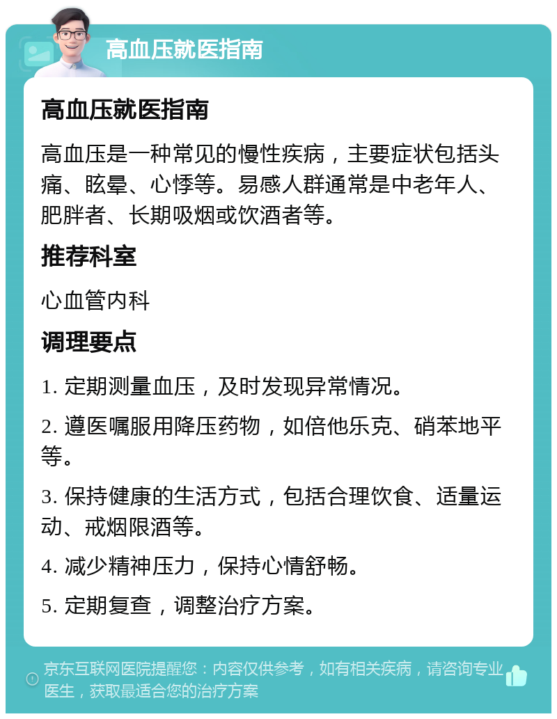 高血压就医指南 高血压就医指南 高血压是一种常见的慢性疾病，主要症状包括头痛、眩晕、心悸等。易感人群通常是中老年人、肥胖者、长期吸烟或饮酒者等。 推荐科室 心血管内科 调理要点 1. 定期测量血压，及时发现异常情况。 2. 遵医嘱服用降压药物，如倍他乐克、硝苯地平等。 3. 保持健康的生活方式，包括合理饮食、适量运动、戒烟限酒等。 4. 减少精神压力，保持心情舒畅。 5. 定期复查，调整治疗方案。