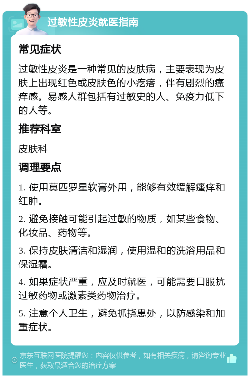 过敏性皮炎就医指南 常见症状 过敏性皮炎是一种常见的皮肤病，主要表现为皮肤上出现红色或皮肤色的小疙瘩，伴有剧烈的瘙痒感。易感人群包括有过敏史的人、免疫力低下的人等。 推荐科室 皮肤科 调理要点 1. 使用莫匹罗星软膏外用，能够有效缓解瘙痒和红肿。 2. 避免接触可能引起过敏的物质，如某些食物、化妆品、药物等。 3. 保持皮肤清洁和湿润，使用温和的洗浴用品和保湿霜。 4. 如果症状严重，应及时就医，可能需要口服抗过敏药物或激素类药物治疗。 5. 注意个人卫生，避免抓挠患处，以防感染和加重症状。