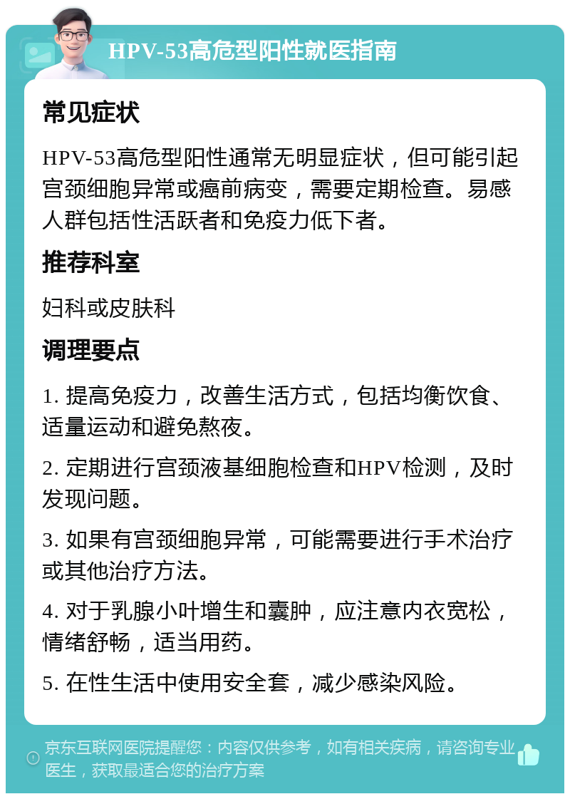 HPV-53高危型阳性就医指南 常见症状 HPV-53高危型阳性通常无明显症状，但可能引起宫颈细胞异常或癌前病变，需要定期检查。易感人群包括性活跃者和免疫力低下者。 推荐科室 妇科或皮肤科 调理要点 1. 提高免疫力，改善生活方式，包括均衡饮食、适量运动和避免熬夜。 2. 定期进行宫颈液基细胞检查和HPV检测，及时发现问题。 3. 如果有宫颈细胞异常，可能需要进行手术治疗或其他治疗方法。 4. 对于乳腺小叶增生和囊肿，应注意内衣宽松，情绪舒畅，适当用药。 5. 在性生活中使用安全套，减少感染风险。