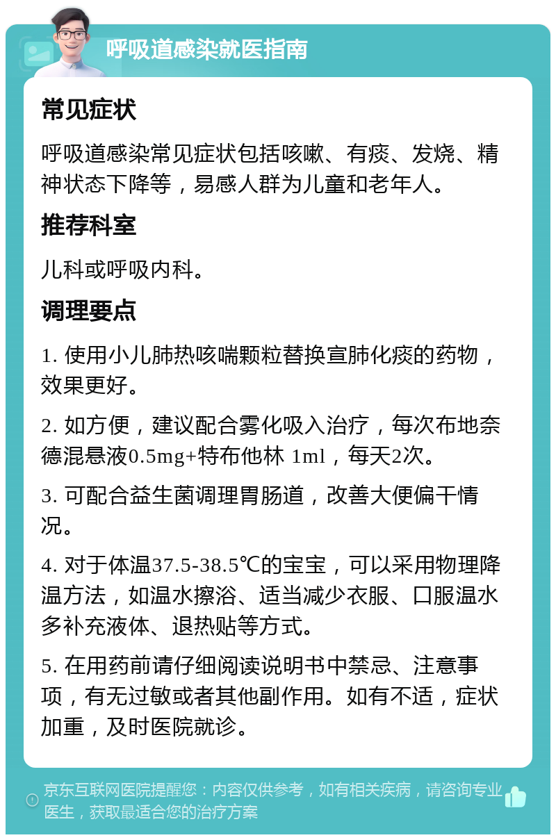 呼吸道感染就医指南 常见症状 呼吸道感染常见症状包括咳嗽、有痰、发烧、精神状态下降等，易感人群为儿童和老年人。 推荐科室 儿科或呼吸内科。 调理要点 1. 使用小儿肺热咳喘颗粒替换宣肺化痰的药物，效果更好。 2. 如方便，建议配合雾化吸入治疗，每次布地奈德混悬液0.5mg+特布他林 1ml，每天2次。 3. 可配合益生菌调理胃肠道，改善大便偏干情况。 4. 对于体温37.5-38.5℃的宝宝，可以采用物理降温方法，如温水擦浴、适当减少衣服、口服温水多补充液体、退热贴等方式。 5. 在用药前请仔细阅读说明书中禁忌、注意事项，有无过敏或者其他副作用。如有不适，症状加重，及时医院就诊。