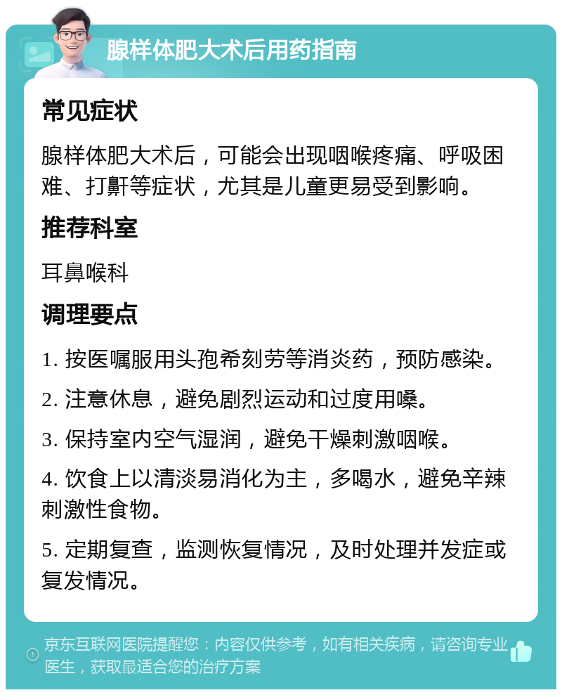 腺样体肥大术后用药指南 常见症状 腺样体肥大术后，可能会出现咽喉疼痛、呼吸困难、打鼾等症状，尤其是儿童更易受到影响。 推荐科室 耳鼻喉科 调理要点 1. 按医嘱服用头孢希刻劳等消炎药，预防感染。 2. 注意休息，避免剧烈运动和过度用嗓。 3. 保持室内空气湿润，避免干燥刺激咽喉。 4. 饮食上以清淡易消化为主，多喝水，避免辛辣刺激性食物。 5. 定期复查，监测恢复情况，及时处理并发症或复发情况。