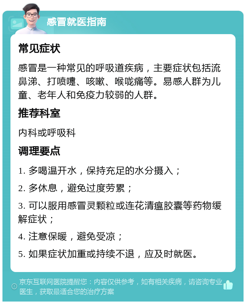 感冒就医指南 常见症状 感冒是一种常见的呼吸道疾病，主要症状包括流鼻涕、打喷嚏、咳嗽、喉咙痛等。易感人群为儿童、老年人和免疫力较弱的人群。 推荐科室 内科或呼吸科 调理要点 1. 多喝温开水，保持充足的水分摄入； 2. 多休息，避免过度劳累； 3. 可以服用感冒灵颗粒或连花清瘟胶囊等药物缓解症状； 4. 注意保暖，避免受凉； 5. 如果症状加重或持续不退，应及时就医。