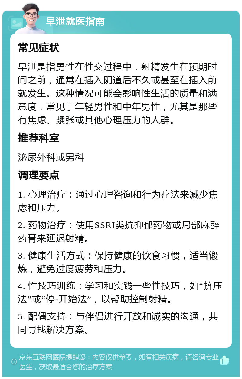 早泄就医指南 常见症状 早泄是指男性在性交过程中，射精发生在预期时间之前，通常在插入阴道后不久或甚至在插入前就发生。这种情况可能会影响性生活的质量和满意度，常见于年轻男性和中年男性，尤其是那些有焦虑、紧张或其他心理压力的人群。 推荐科室 泌尿外科或男科 调理要点 1. 心理治疗：通过心理咨询和行为疗法来减少焦虑和压力。 2. 药物治疗：使用SSRI类抗抑郁药物或局部麻醉药膏来延迟射精。 3. 健康生活方式：保持健康的饮食习惯，适当锻炼，避免过度疲劳和压力。 4. 性技巧训练：学习和实践一些性技巧，如“挤压法”或“停-开始法”，以帮助控制射精。 5. 配偶支持：与伴侣进行开放和诚实的沟通，共同寻找解决方案。