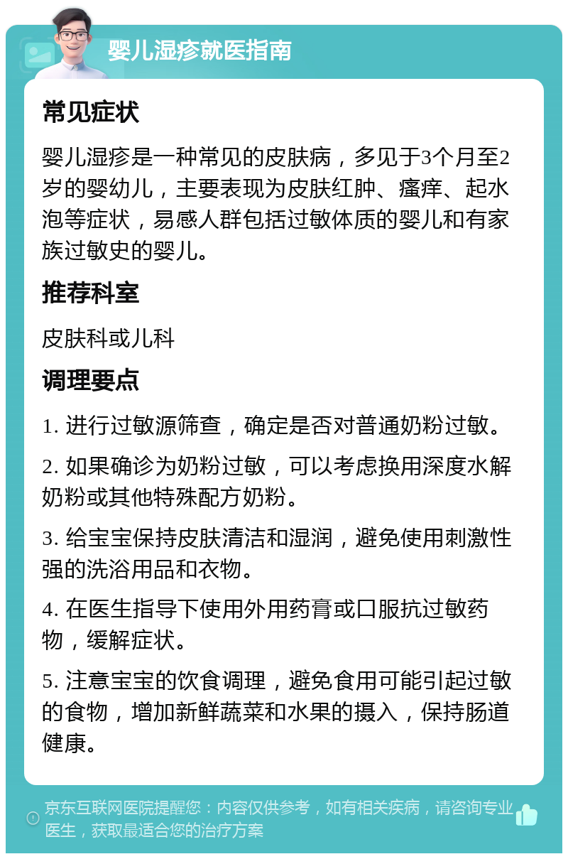 婴儿湿疹就医指南 常见症状 婴儿湿疹是一种常见的皮肤病，多见于3个月至2岁的婴幼儿，主要表现为皮肤红肿、瘙痒、起水泡等症状，易感人群包括过敏体质的婴儿和有家族过敏史的婴儿。 推荐科室 皮肤科或儿科 调理要点 1. 进行过敏源筛查，确定是否对普通奶粉过敏。 2. 如果确诊为奶粉过敏，可以考虑换用深度水解奶粉或其他特殊配方奶粉。 3. 给宝宝保持皮肤清洁和湿润，避免使用刺激性强的洗浴用品和衣物。 4. 在医生指导下使用外用药膏或口服抗过敏药物，缓解症状。 5. 注意宝宝的饮食调理，避免食用可能引起过敏的食物，增加新鲜蔬菜和水果的摄入，保持肠道健康。