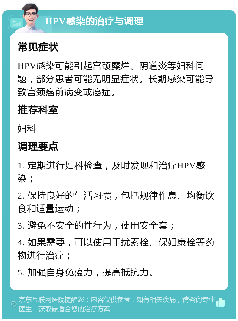 HPV感染的治疗与调理 常见症状 HPV感染可能引起宫颈糜烂、阴道炎等妇科问题，部分患者可能无明显症状。长期感染可能导致宫颈癌前病变或癌症。 推荐科室 妇科 调理要点 1. 定期进行妇科检查，及时发现和治疗HPV感染； 2. 保持良好的生活习惯，包括规律作息、均衡饮食和适量运动； 3. 避免不安全的性行为，使用安全套； 4. 如果需要，可以使用干扰素栓、保妇康栓等药物进行治疗； 5. 加强自身免疫力，提高抵抗力。