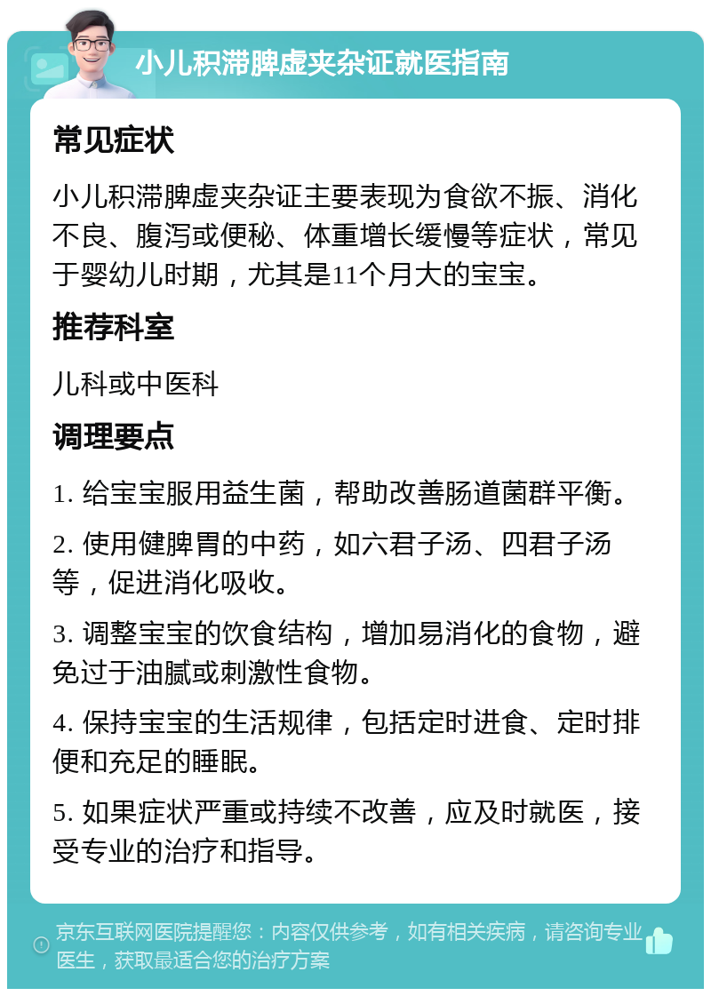 小儿积滞脾虚夹杂证就医指南 常见症状 小儿积滞脾虚夹杂证主要表现为食欲不振、消化不良、腹泻或便秘、体重增长缓慢等症状，常见于婴幼儿时期，尤其是11个月大的宝宝。 推荐科室 儿科或中医科 调理要点 1. 给宝宝服用益生菌，帮助改善肠道菌群平衡。 2. 使用健脾胃的中药，如六君子汤、四君子汤等，促进消化吸收。 3. 调整宝宝的饮食结构，增加易消化的食物，避免过于油腻或刺激性食物。 4. 保持宝宝的生活规律，包括定时进食、定时排便和充足的睡眠。 5. 如果症状严重或持续不改善，应及时就医，接受专业的治疗和指导。