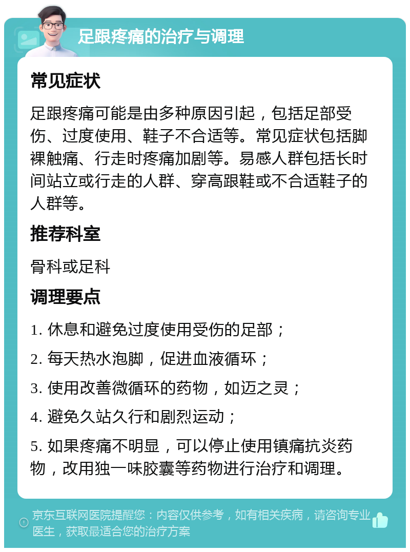 足跟疼痛的治疗与调理 常见症状 足跟疼痛可能是由多种原因引起，包括足部受伤、过度使用、鞋子不合适等。常见症状包括脚裸触痛、行走时疼痛加剧等。易感人群包括长时间站立或行走的人群、穿高跟鞋或不合适鞋子的人群等。 推荐科室 骨科或足科 调理要点 1. 休息和避免过度使用受伤的足部； 2. 每天热水泡脚，促进血液循环； 3. 使用改善微循环的药物，如迈之灵； 4. 避免久站久行和剧烈运动； 5. 如果疼痛不明显，可以停止使用镇痛抗炎药物，改用独一味胶囊等药物进行治疗和调理。