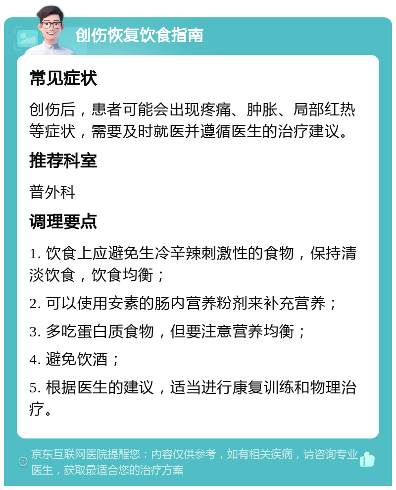 创伤恢复饮食指南 常见症状 创伤后，患者可能会出现疼痛、肿胀、局部红热等症状，需要及时就医并遵循医生的治疗建议。 推荐科室 普外科 调理要点 1. 饮食上应避免生冷辛辣刺激性的食物，保持清淡饮食，饮食均衡； 2. 可以使用安素的肠内营养粉剂来补充营养； 3. 多吃蛋白质食物，但要注意营养均衡； 4. 避免饮酒； 5. 根据医生的建议，适当进行康复训练和物理治疗。