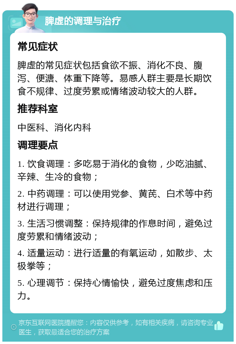 脾虚的调理与治疗 常见症状 脾虚的常见症状包括食欲不振、消化不良、腹泻、便溏、体重下降等。易感人群主要是长期饮食不规律、过度劳累或情绪波动较大的人群。 推荐科室 中医科、消化内科 调理要点 1. 饮食调理：多吃易于消化的食物，少吃油腻、辛辣、生冷的食物； 2. 中药调理：可以使用党参、黄芪、白术等中药材进行调理； 3. 生活习惯调整：保持规律的作息时间，避免过度劳累和情绪波动； 4. 适量运动：进行适量的有氧运动，如散步、太极拳等； 5. 心理调节：保持心情愉快，避免过度焦虑和压力。