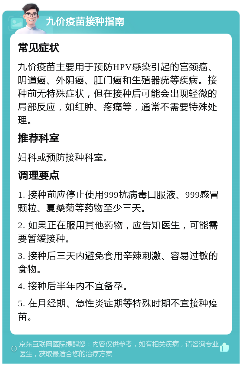 九价疫苗接种指南 常见症状 九价疫苗主要用于预防HPV感染引起的宫颈癌、阴道癌、外阴癌、肛门癌和生殖器疣等疾病。接种前无特殊症状，但在接种后可能会出现轻微的局部反应，如红肿、疼痛等，通常不需要特殊处理。 推荐科室 妇科或预防接种科室。 调理要点 1. 接种前应停止使用999抗病毒口服液、999感冒颗粒、夏桑菊等药物至少三天。 2. 如果正在服用其他药物，应告知医生，可能需要暂缓接种。 3. 接种后三天内避免食用辛辣刺激、容易过敏的食物。 4. 接种后半年内不宜备孕。 5. 在月经期、急性炎症期等特殊时期不宜接种疫苗。