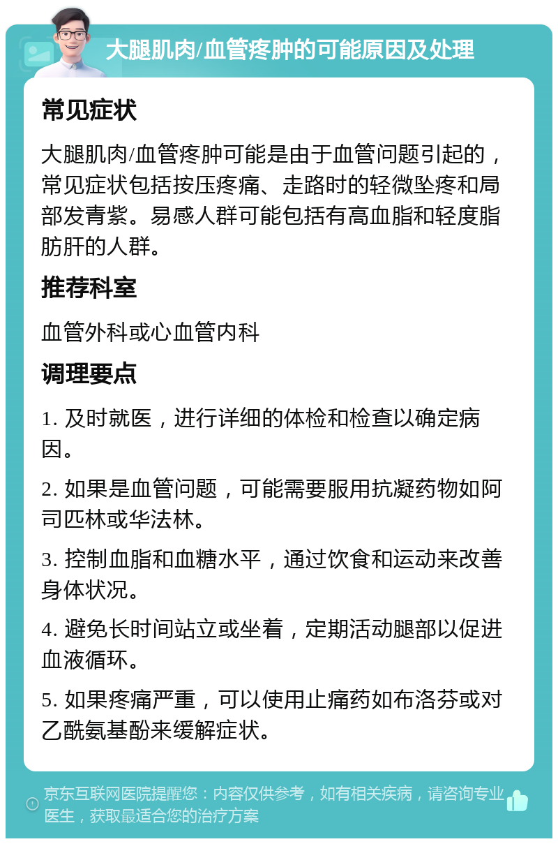 大腿肌肉/血管疼肿的可能原因及处理 常见症状 大腿肌肉/血管疼肿可能是由于血管问题引起的，常见症状包括按压疼痛、走路时的轻微坠疼和局部发青紫。易感人群可能包括有高血脂和轻度脂肪肝的人群。 推荐科室 血管外科或心血管内科 调理要点 1. 及时就医，进行详细的体检和检查以确定病因。 2. 如果是血管问题，可能需要服用抗凝药物如阿司匹林或华法林。 3. 控制血脂和血糖水平，通过饮食和运动来改善身体状况。 4. 避免长时间站立或坐着，定期活动腿部以促进血液循环。 5. 如果疼痛严重，可以使用止痛药如布洛芬或对乙酰氨基酚来缓解症状。