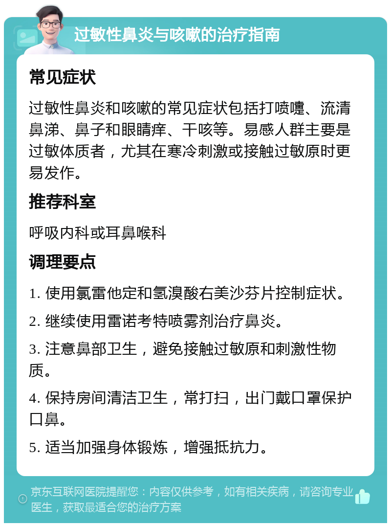 过敏性鼻炎与咳嗽的治疗指南 常见症状 过敏性鼻炎和咳嗽的常见症状包括打喷嚏、流清鼻涕、鼻子和眼睛痒、干咳等。易感人群主要是过敏体质者，尤其在寒冷刺激或接触过敏原时更易发作。 推荐科室 呼吸内科或耳鼻喉科 调理要点 1. 使用氯雷他定和氢溴酸右美沙芬片控制症状。 2. 继续使用雷诺考特喷雾剂治疗鼻炎。 3. 注意鼻部卫生，避免接触过敏原和刺激性物质。 4. 保持房间清洁卫生，常打扫，出门戴口罩保护口鼻。 5. 适当加强身体锻炼，增强抵抗力。