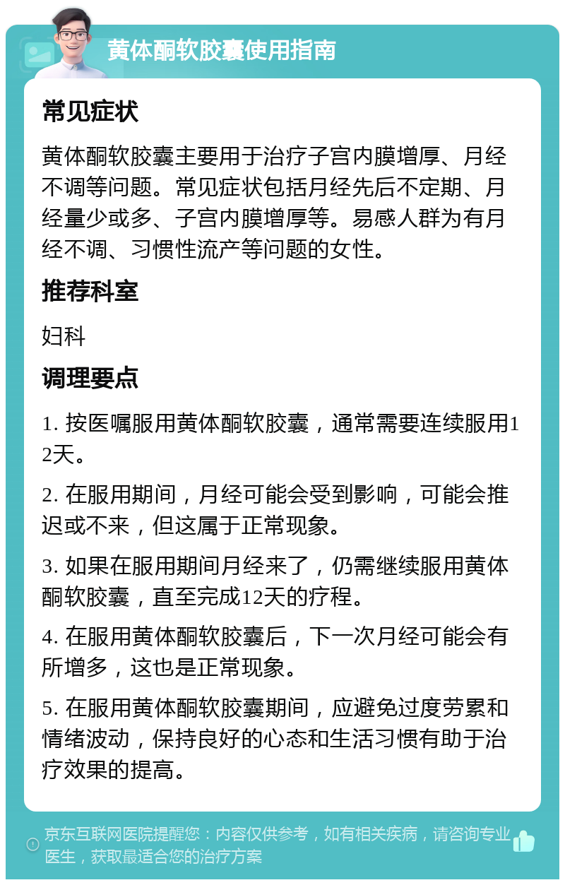 黄体酮软胶囊使用指南 常见症状 黄体酮软胶囊主要用于治疗子宫内膜增厚、月经不调等问题。常见症状包括月经先后不定期、月经量少或多、子宫内膜增厚等。易感人群为有月经不调、习惯性流产等问题的女性。 推荐科室 妇科 调理要点 1. 按医嘱服用黄体酮软胶囊，通常需要连续服用12天。 2. 在服用期间，月经可能会受到影响，可能会推迟或不来，但这属于正常现象。 3. 如果在服用期间月经来了，仍需继续服用黄体酮软胶囊，直至完成12天的疗程。 4. 在服用黄体酮软胶囊后，下一次月经可能会有所增多，这也是正常现象。 5. 在服用黄体酮软胶囊期间，应避免过度劳累和情绪波动，保持良好的心态和生活习惯有助于治疗效果的提高。