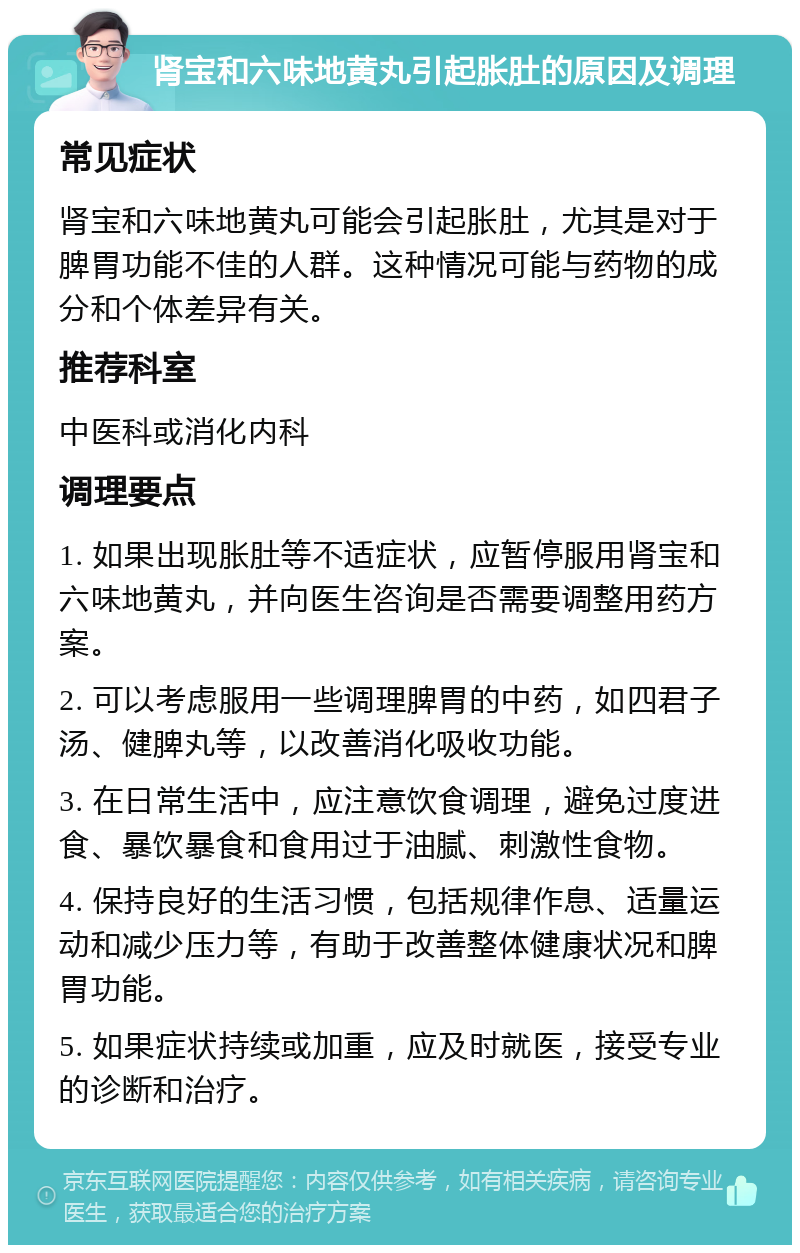 肾宝和六味地黄丸引起胀肚的原因及调理 常见症状 肾宝和六味地黄丸可能会引起胀肚，尤其是对于脾胃功能不佳的人群。这种情况可能与药物的成分和个体差异有关。 推荐科室 中医科或消化内科 调理要点 1. 如果出现胀肚等不适症状，应暂停服用肾宝和六味地黄丸，并向医生咨询是否需要调整用药方案。 2. 可以考虑服用一些调理脾胃的中药，如四君子汤、健脾丸等，以改善消化吸收功能。 3. 在日常生活中，应注意饮食调理，避免过度进食、暴饮暴食和食用过于油腻、刺激性食物。 4. 保持良好的生活习惯，包括规律作息、适量运动和减少压力等，有助于改善整体健康状况和脾胃功能。 5. 如果症状持续或加重，应及时就医，接受专业的诊断和治疗。