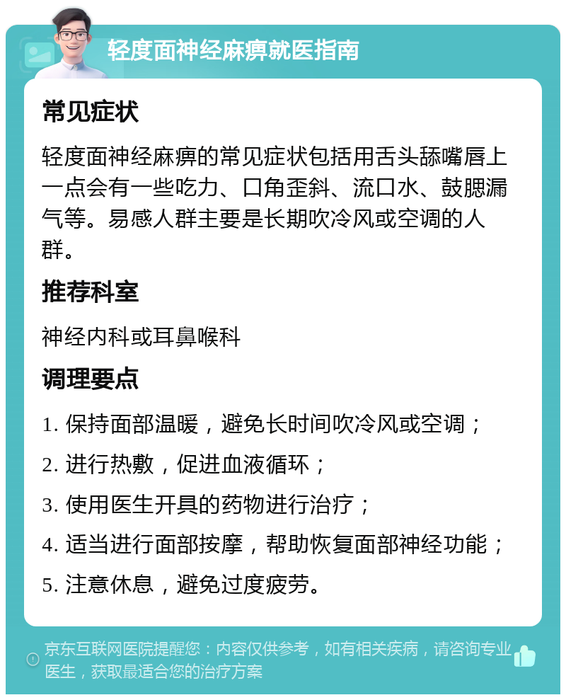 轻度面神经麻痹就医指南 常见症状 轻度面神经麻痹的常见症状包括用舌头舔嘴唇上一点会有一些吃力、口角歪斜、流口水、鼓腮漏气等。易感人群主要是长期吹冷风或空调的人群。 推荐科室 神经内科或耳鼻喉科 调理要点 1. 保持面部温暖，避免长时间吹冷风或空调； 2. 进行热敷，促进血液循环； 3. 使用医生开具的药物进行治疗； 4. 适当进行面部按摩，帮助恢复面部神经功能； 5. 注意休息，避免过度疲劳。