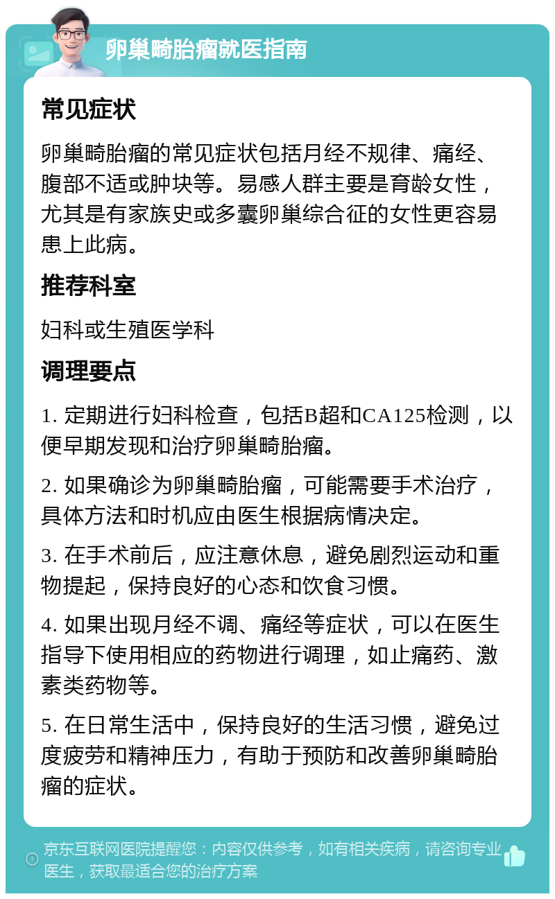 卵巢畸胎瘤就医指南 常见症状 卵巢畸胎瘤的常见症状包括月经不规律、痛经、腹部不适或肿块等。易感人群主要是育龄女性，尤其是有家族史或多囊卵巢综合征的女性更容易患上此病。 推荐科室 妇科或生殖医学科 调理要点 1. 定期进行妇科检查，包括B超和CA125检测，以便早期发现和治疗卵巢畸胎瘤。 2. 如果确诊为卵巢畸胎瘤，可能需要手术治疗，具体方法和时机应由医生根据病情决定。 3. 在手术前后，应注意休息，避免剧烈运动和重物提起，保持良好的心态和饮食习惯。 4. 如果出现月经不调、痛经等症状，可以在医生指导下使用相应的药物进行调理，如止痛药、激素类药物等。 5. 在日常生活中，保持良好的生活习惯，避免过度疲劳和精神压力，有助于预防和改善卵巢畸胎瘤的症状。