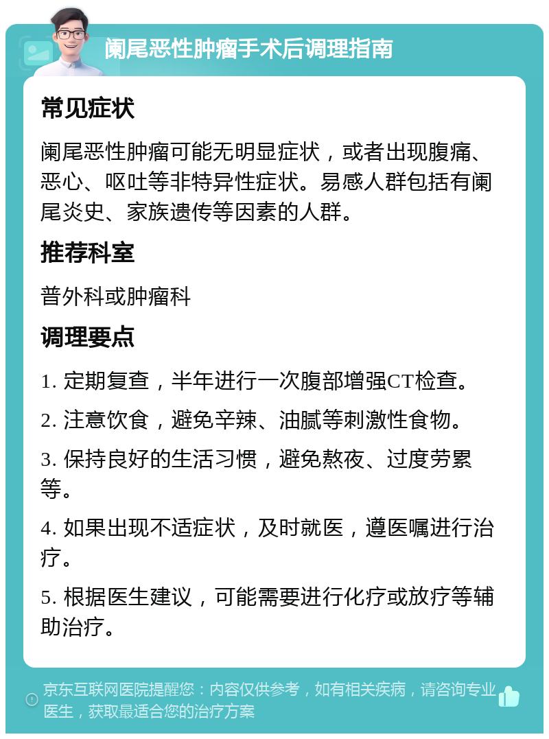 阑尾恶性肿瘤手术后调理指南 常见症状 阑尾恶性肿瘤可能无明显症状，或者出现腹痛、恶心、呕吐等非特异性症状。易感人群包括有阑尾炎史、家族遗传等因素的人群。 推荐科室 普外科或肿瘤科 调理要点 1. 定期复查，半年进行一次腹部增强CT检查。 2. 注意饮食，避免辛辣、油腻等刺激性食物。 3. 保持良好的生活习惯，避免熬夜、过度劳累等。 4. 如果出现不适症状，及时就医，遵医嘱进行治疗。 5. 根据医生建议，可能需要进行化疗或放疗等辅助治疗。