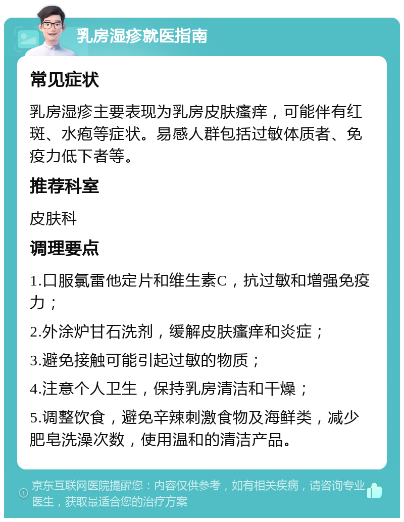 乳房湿疹就医指南 常见症状 乳房湿疹主要表现为乳房皮肤瘙痒，可能伴有红斑、水疱等症状。易感人群包括过敏体质者、免疫力低下者等。 推荐科室 皮肤科 调理要点 1.口服氯雷他定片和维生素C，抗过敏和增强免疫力； 2.外涂炉甘石洗剂，缓解皮肤瘙痒和炎症； 3.避免接触可能引起过敏的物质； 4.注意个人卫生，保持乳房清洁和干燥； 5.调整饮食，避免辛辣刺激食物及海鲜类，减少肥皂洗澡次数，使用温和的清洁产品。