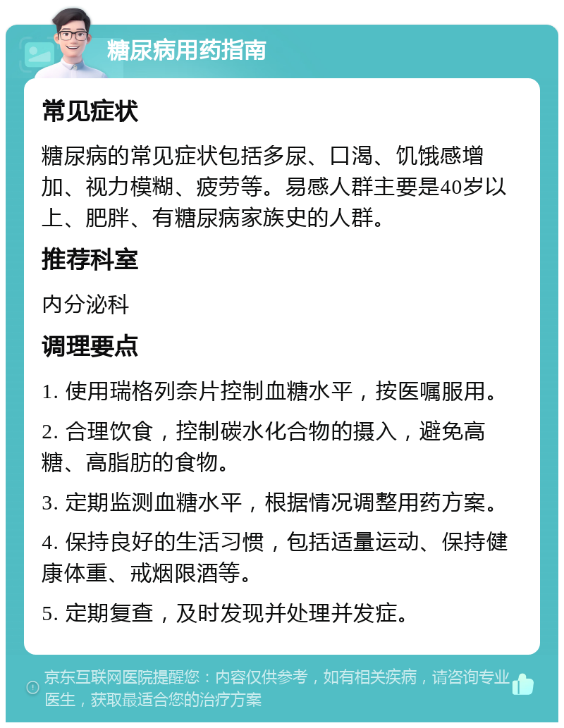 糖尿病用药指南 常见症状 糖尿病的常见症状包括多尿、口渴、饥饿感增加、视力模糊、疲劳等。易感人群主要是40岁以上、肥胖、有糖尿病家族史的人群。 推荐科室 内分泌科 调理要点 1. 使用瑞格列奈片控制血糖水平，按医嘱服用。 2. 合理饮食，控制碳水化合物的摄入，避免高糖、高脂肪的食物。 3. 定期监测血糖水平，根据情况调整用药方案。 4. 保持良好的生活习惯，包括适量运动、保持健康体重、戒烟限酒等。 5. 定期复查，及时发现并处理并发症。