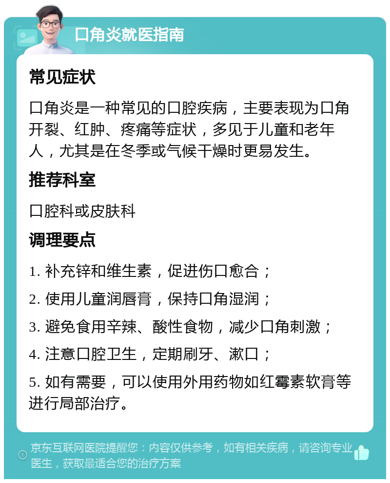 口角炎就医指南 常见症状 口角炎是一种常见的口腔疾病，主要表现为口角开裂、红肿、疼痛等症状，多见于儿童和老年人，尤其是在冬季或气候干燥时更易发生。 推荐科室 口腔科或皮肤科 调理要点 1. 补充锌和维生素，促进伤口愈合； 2. 使用儿童润唇膏，保持口角湿润； 3. 避免食用辛辣、酸性食物，减少口角刺激； 4. 注意口腔卫生，定期刷牙、漱口； 5. 如有需要，可以使用外用药物如红霉素软膏等进行局部治疗。