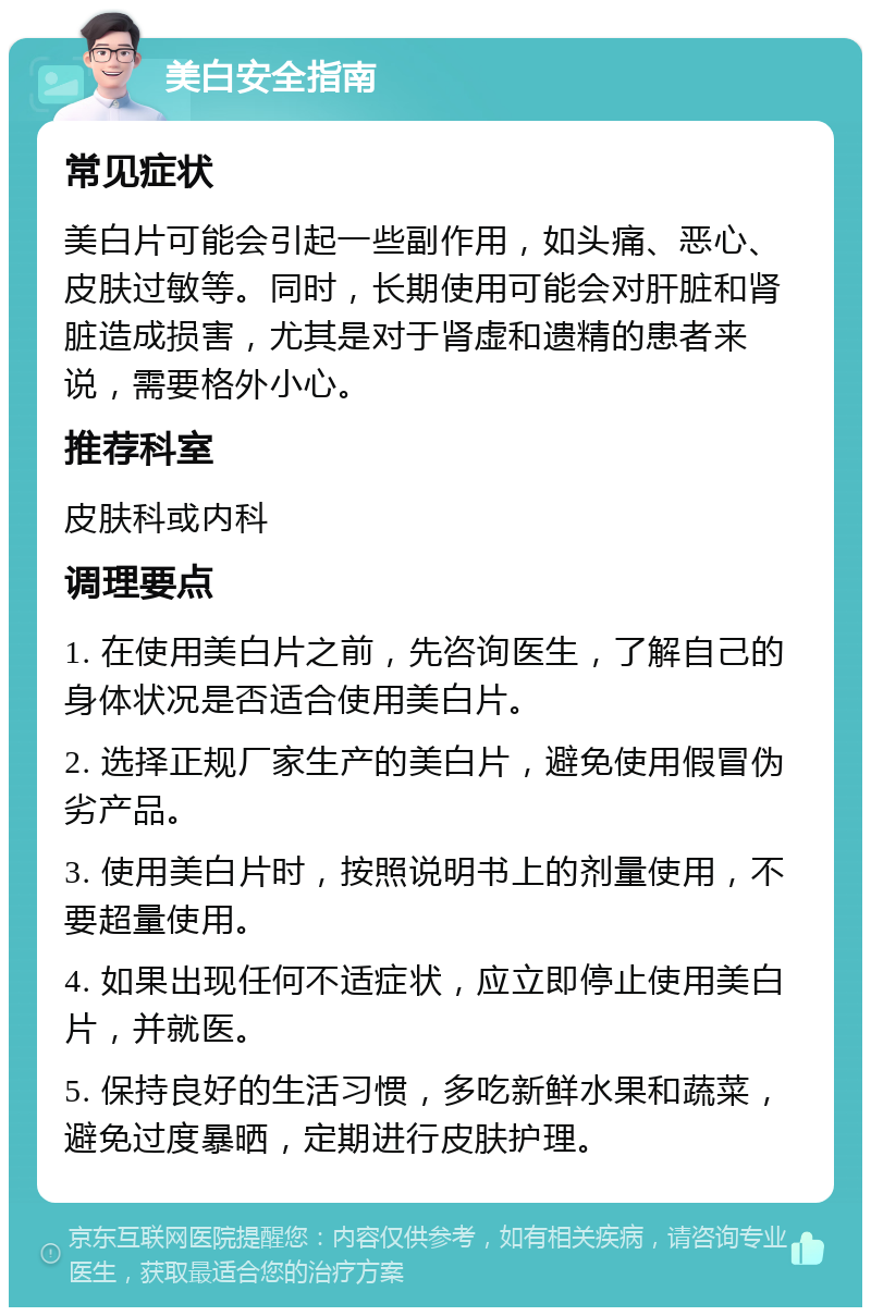 美白安全指南 常见症状 美白片可能会引起一些副作用，如头痛、恶心、皮肤过敏等。同时，长期使用可能会对肝脏和肾脏造成损害，尤其是对于肾虚和遗精的患者来说，需要格外小心。 推荐科室 皮肤科或内科 调理要点 1. 在使用美白片之前，先咨询医生，了解自己的身体状况是否适合使用美白片。 2. 选择正规厂家生产的美白片，避免使用假冒伪劣产品。 3. 使用美白片时，按照说明书上的剂量使用，不要超量使用。 4. 如果出现任何不适症状，应立即停止使用美白片，并就医。 5. 保持良好的生活习惯，多吃新鲜水果和蔬菜，避免过度暴晒，定期进行皮肤护理。