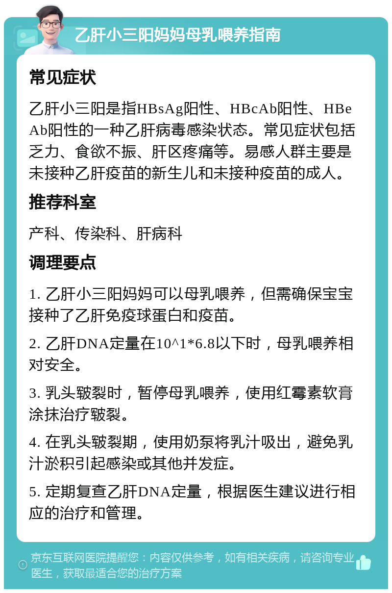 乙肝小三阳妈妈母乳喂养指南 常见症状 乙肝小三阳是指HBsAg阳性、HBcAb阳性、HBeAb阳性的一种乙肝病毒感染状态。常见症状包括乏力、食欲不振、肝区疼痛等。易感人群主要是未接种乙肝疫苗的新生儿和未接种疫苗的成人。 推荐科室 产科、传染科、肝病科 调理要点 1. 乙肝小三阳妈妈可以母乳喂养，但需确保宝宝接种了乙肝免疫球蛋白和疫苗。 2. 乙肝DNA定量在10^1*6.8以下时，母乳喂养相对安全。 3. 乳头皲裂时，暂停母乳喂养，使用红霉素软膏涂抹治疗皲裂。 4. 在乳头皲裂期，使用奶泵将乳汁吸出，避免乳汁淤积引起感染或其他并发症。 5. 定期复查乙肝DNA定量，根据医生建议进行相应的治疗和管理。