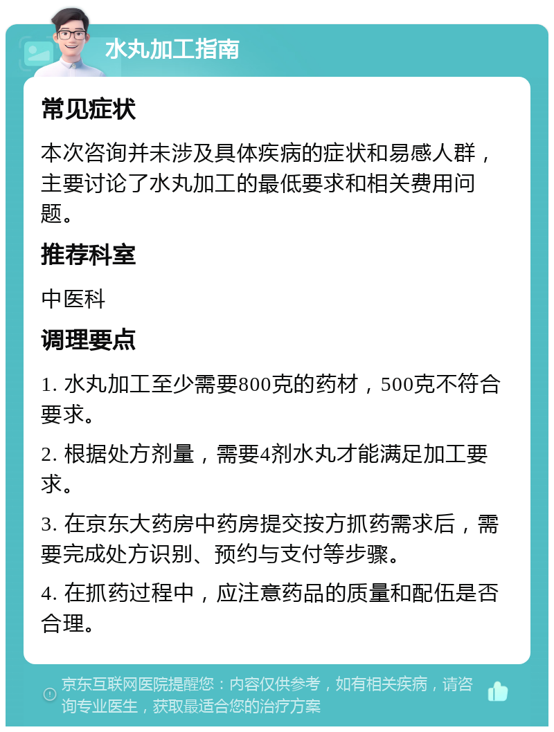 水丸加工指南 常见症状 本次咨询并未涉及具体疾病的症状和易感人群，主要讨论了水丸加工的最低要求和相关费用问题。 推荐科室 中医科 调理要点 1. 水丸加工至少需要800克的药材，500克不符合要求。 2. 根据处方剂量，需要4剂水丸才能满足加工要求。 3. 在京东大药房中药房提交按方抓药需求后，需要完成处方识别、预约与支付等步骤。 4. 在抓药过程中，应注意药品的质量和配伍是否合理。