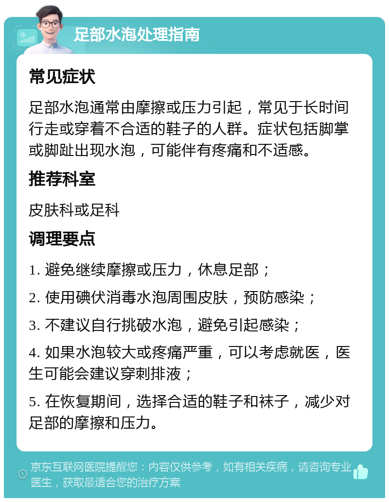 足部水泡处理指南 常见症状 足部水泡通常由摩擦或压力引起，常见于长时间行走或穿着不合适的鞋子的人群。症状包括脚掌或脚趾出现水泡，可能伴有疼痛和不适感。 推荐科室 皮肤科或足科 调理要点 1. 避免继续摩擦或压力，休息足部； 2. 使用碘伏消毒水泡周围皮肤，预防感染； 3. 不建议自行挑破水泡，避免引起感染； 4. 如果水泡较大或疼痛严重，可以考虑就医，医生可能会建议穿刺排液； 5. 在恢复期间，选择合适的鞋子和袜子，减少对足部的摩擦和压力。