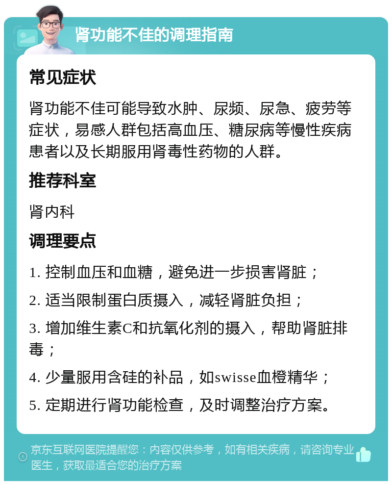 肾功能不佳的调理指南 常见症状 肾功能不佳可能导致水肿、尿频、尿急、疲劳等症状，易感人群包括高血压、糖尿病等慢性疾病患者以及长期服用肾毒性药物的人群。 推荐科室 肾内科 调理要点 1. 控制血压和血糖，避免进一步损害肾脏； 2. 适当限制蛋白质摄入，减轻肾脏负担； 3. 增加维生素C和抗氧化剂的摄入，帮助肾脏排毒； 4. 少量服用含硅的补品，如swisse血橙精华； 5. 定期进行肾功能检查，及时调整治疗方案。