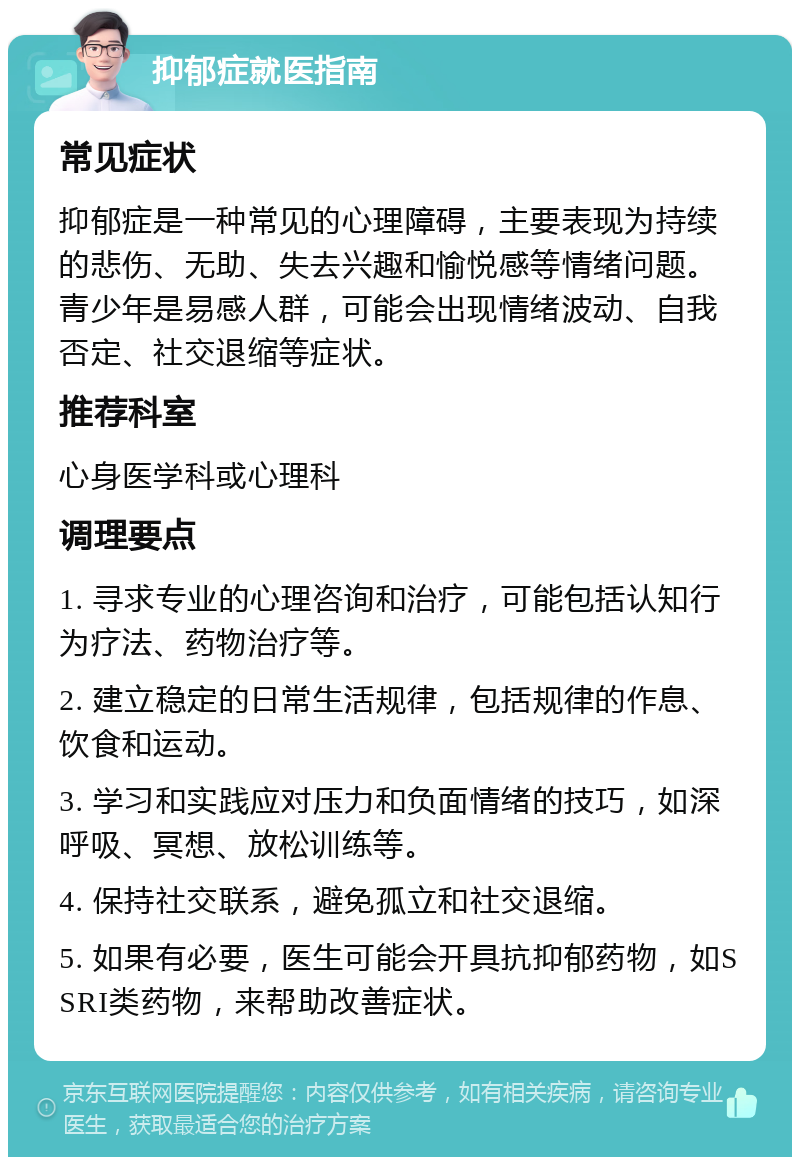 抑郁症就医指南 常见症状 抑郁症是一种常见的心理障碍，主要表现为持续的悲伤、无助、失去兴趣和愉悦感等情绪问题。青少年是易感人群，可能会出现情绪波动、自我否定、社交退缩等症状。 推荐科室 心身医学科或心理科 调理要点 1. 寻求专业的心理咨询和治疗，可能包括认知行为疗法、药物治疗等。 2. 建立稳定的日常生活规律，包括规律的作息、饮食和运动。 3. 学习和实践应对压力和负面情绪的技巧，如深呼吸、冥想、放松训练等。 4. 保持社交联系，避免孤立和社交退缩。 5. 如果有必要，医生可能会开具抗抑郁药物，如SSRI类药物，来帮助改善症状。