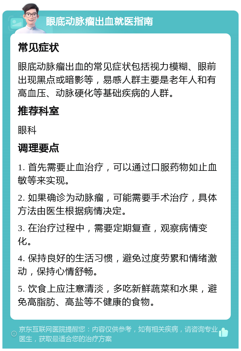 眼底动脉瘤出血就医指南 常见症状 眼底动脉瘤出血的常见症状包括视力模糊、眼前出现黑点或暗影等，易感人群主要是老年人和有高血压、动脉硬化等基础疾病的人群。 推荐科室 眼科 调理要点 1. 首先需要止血治疗，可以通过口服药物如止血敏等来实现。 2. 如果确诊为动脉瘤，可能需要手术治疗，具体方法由医生根据病情决定。 3. 在治疗过程中，需要定期复查，观察病情变化。 4. 保持良好的生活习惯，避免过度劳累和情绪激动，保持心情舒畅。 5. 饮食上应注意清淡，多吃新鲜蔬菜和水果，避免高脂肪、高盐等不健康的食物。