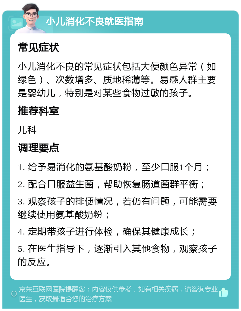 小儿消化不良就医指南 常见症状 小儿消化不良的常见症状包括大便颜色异常（如绿色）、次数增多、质地稀薄等。易感人群主要是婴幼儿，特别是对某些食物过敏的孩子。 推荐科室 儿科 调理要点 1. 给予易消化的氨基酸奶粉，至少口服1个月； 2. 配合口服益生菌，帮助恢复肠道菌群平衡； 3. 观察孩子的排便情况，若仍有问题，可能需要继续使用氨基酸奶粉； 4. 定期带孩子进行体检，确保其健康成长； 5. 在医生指导下，逐渐引入其他食物，观察孩子的反应。