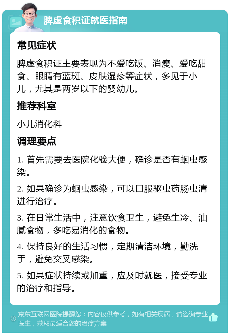 脾虚食积证就医指南 常见症状 脾虚食积证主要表现为不爱吃饭、消瘦、爱吃甜食、眼睛有蓝斑、皮肤湿疹等症状，多见于小儿，尤其是两岁以下的婴幼儿。 推荐科室 小儿消化科 调理要点 1. 首先需要去医院化验大便，确诊是否有蛔虫感染。 2. 如果确诊为蛔虫感染，可以口服驱虫药肠虫清进行治疗。 3. 在日常生活中，注意饮食卫生，避免生冷、油腻食物，多吃易消化的食物。 4. 保持良好的生活习惯，定期清洁环境，勤洗手，避免交叉感染。 5. 如果症状持续或加重，应及时就医，接受专业的治疗和指导。